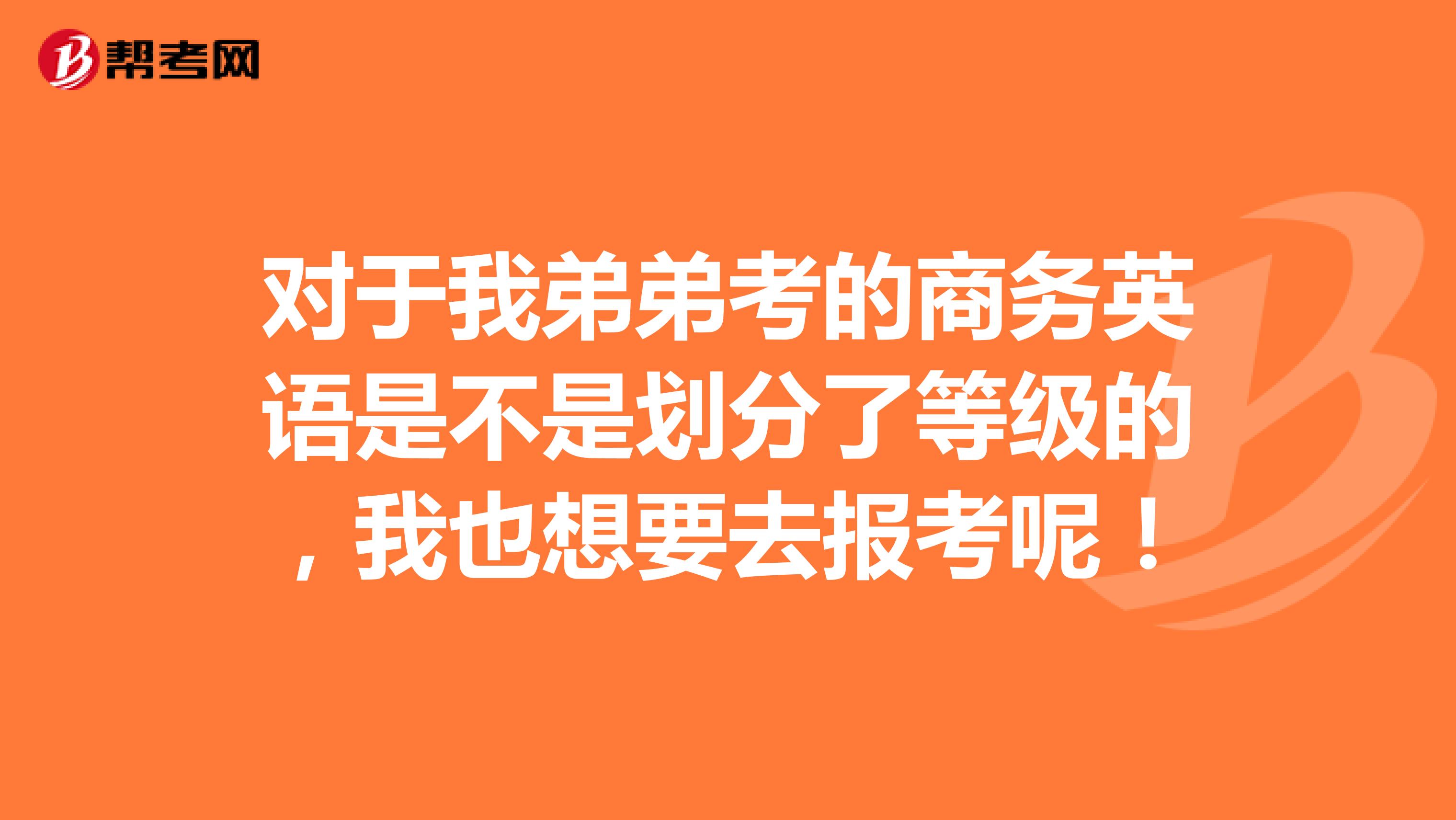 对于我弟弟考的商务英语是不是划分了等级的，我也想要去报考呢！