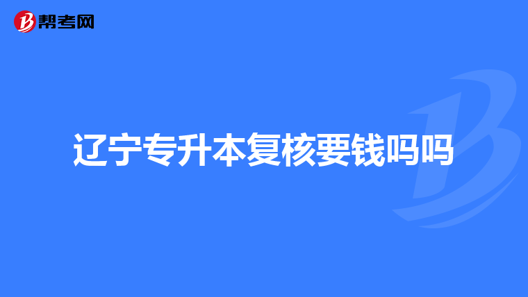 辽宁专升本复核要钱吗吗