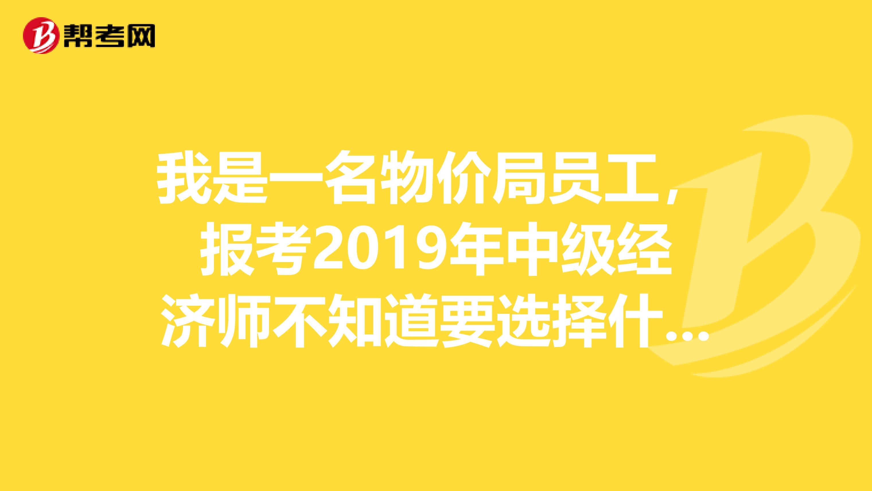 我是一名物价局员工,报考2019年中级经济师不知道要选择什么专业?