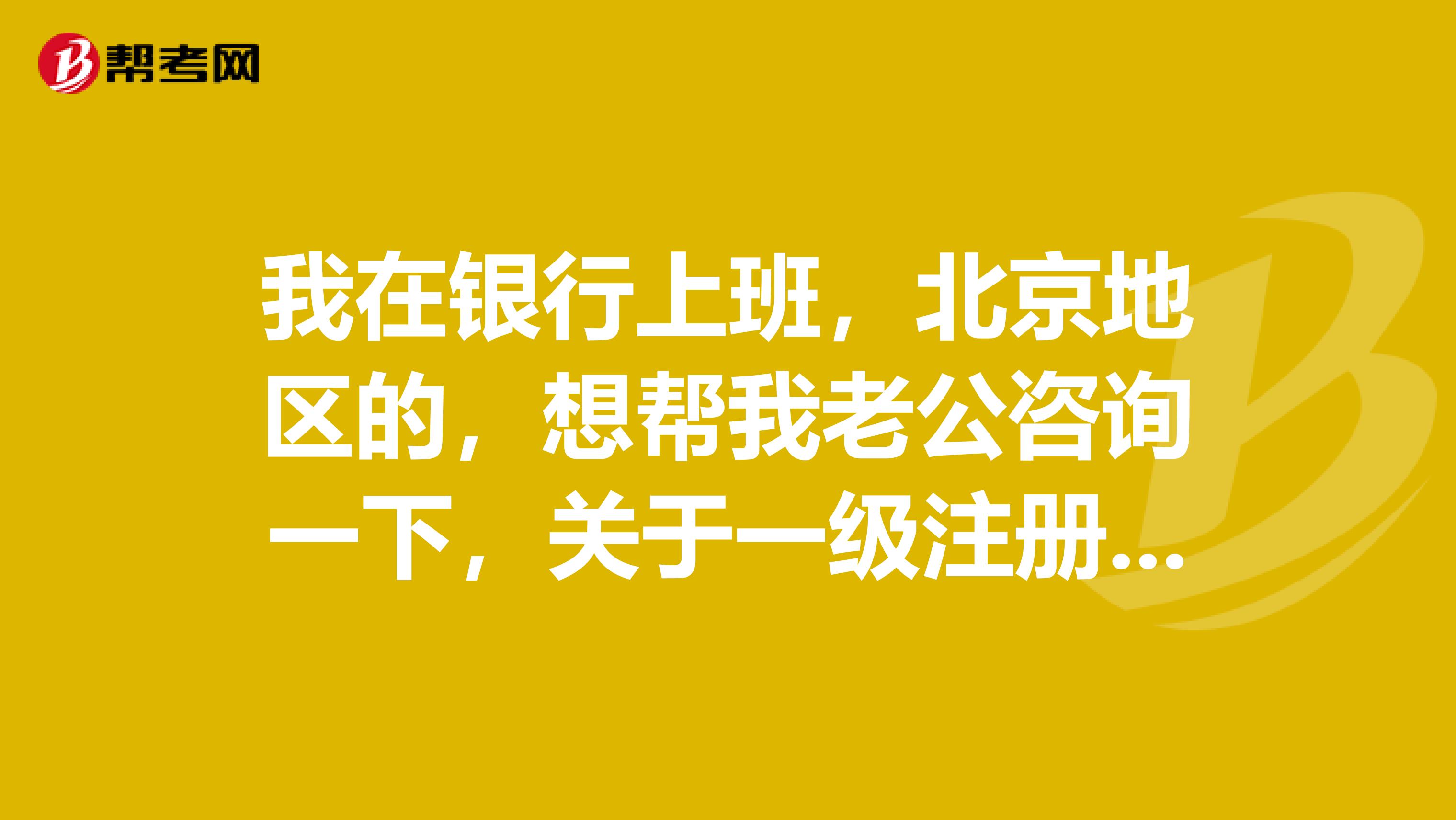 我在银行上班，北京地区的，想帮我老公咨询一下，关于一级注册建筑师的报考条件问题。有知道的吗？