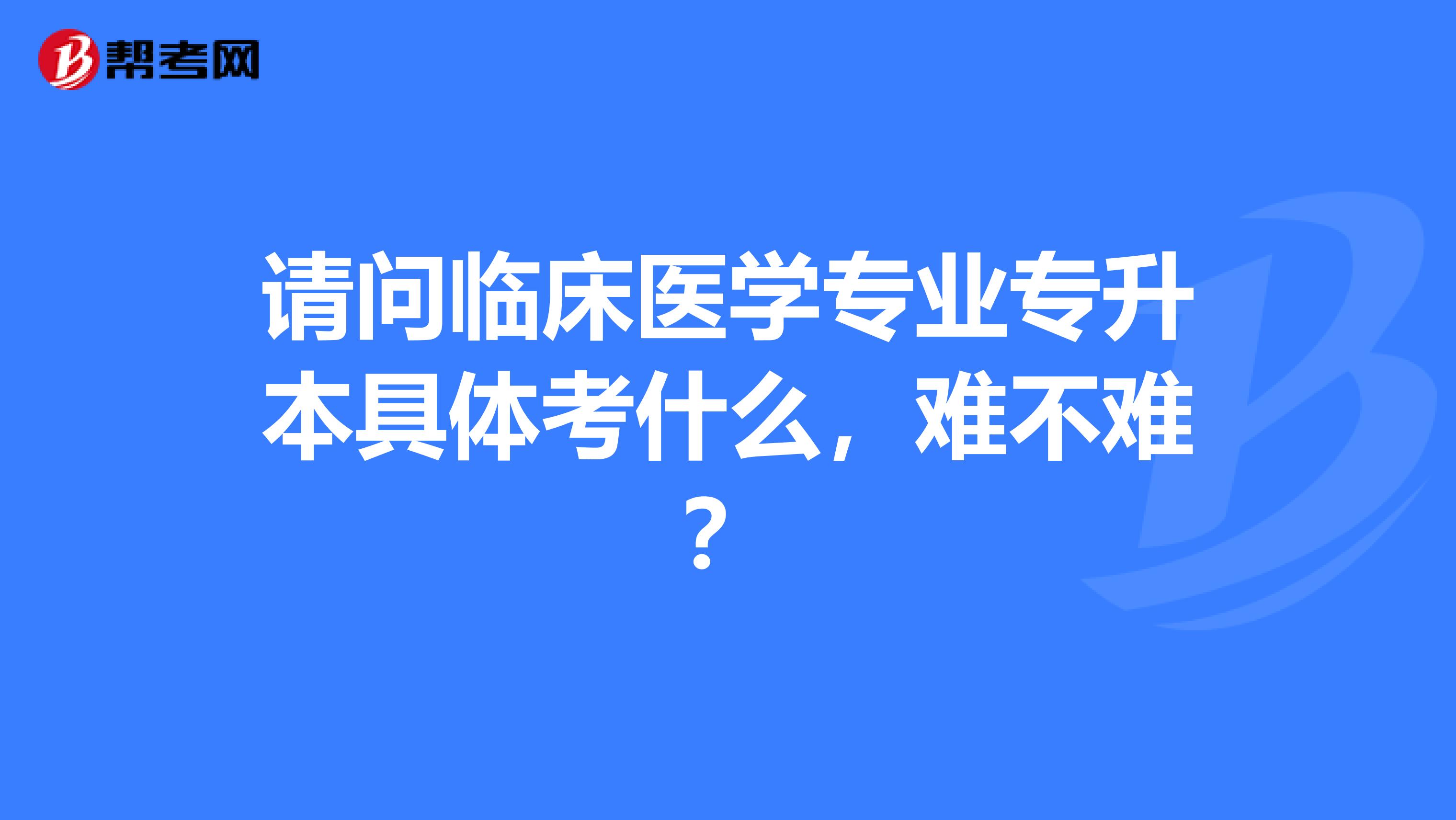 请问临床医学专业专升本具体考什么，难不难？