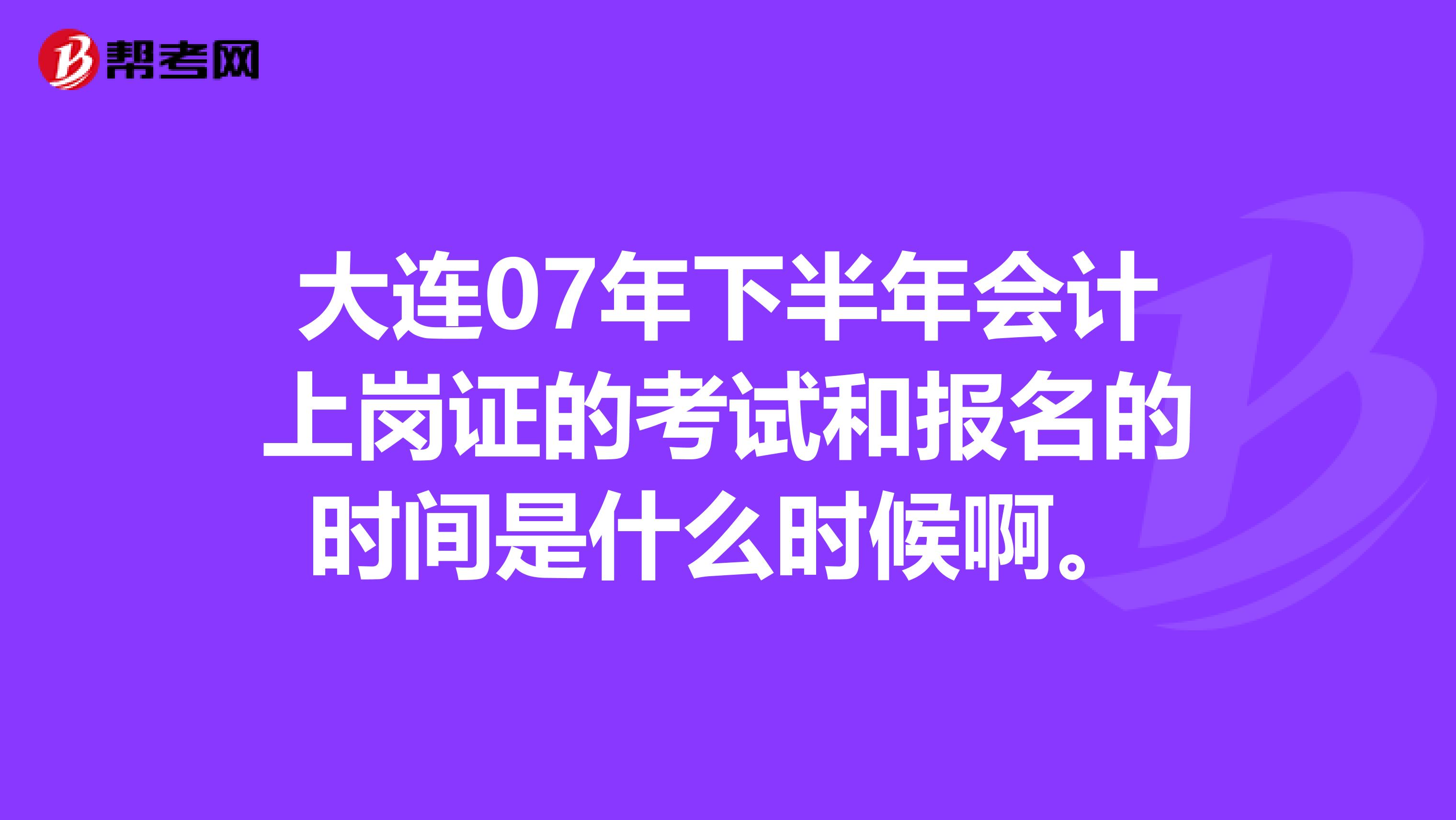 大连07年下半年会计上岗证的考试和报名的时间是什么时候啊。