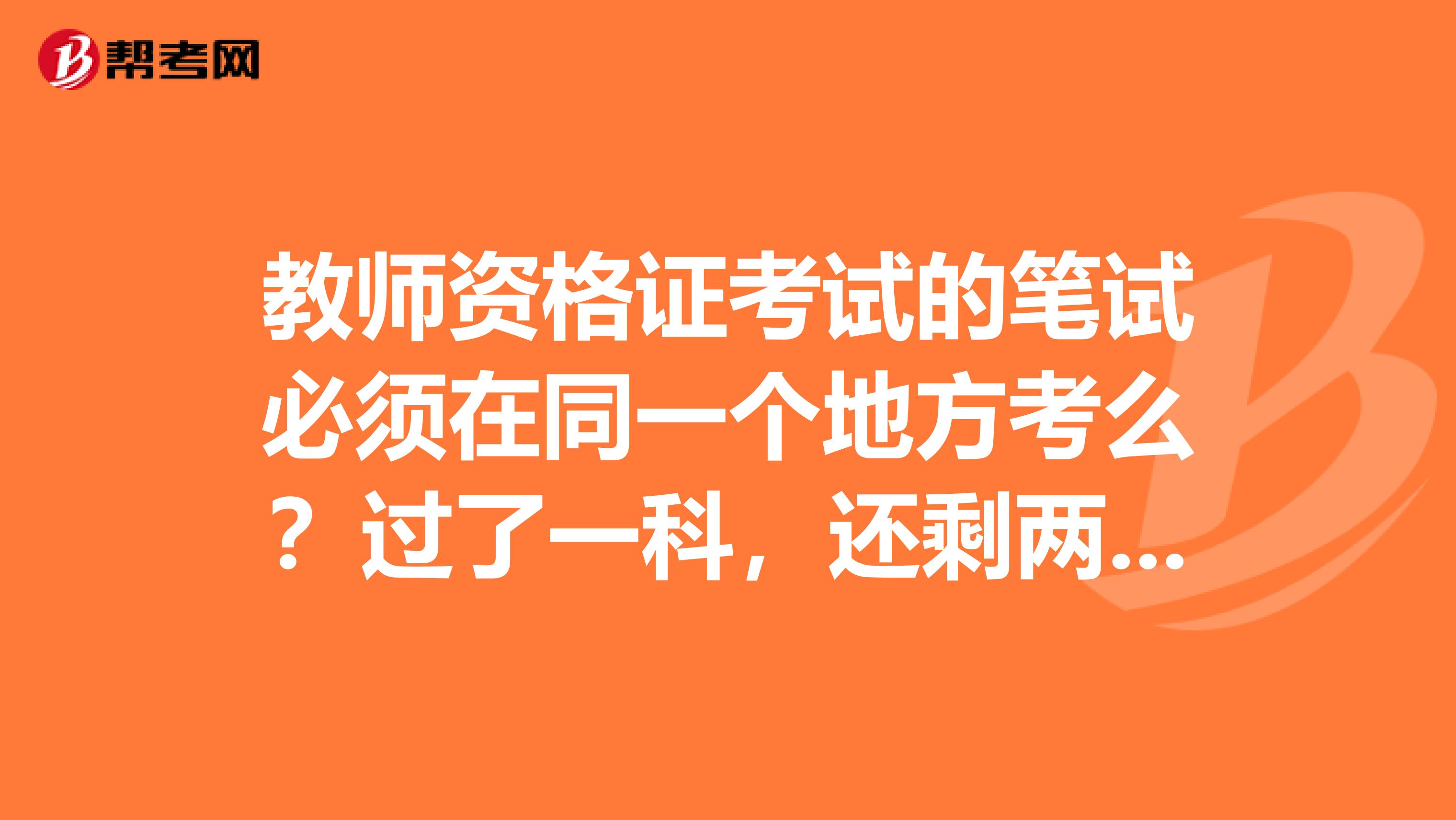 教师资格证考试的笔试必须在同一个地方考么?过了一科,还剩两科,但快毕业了要回户籍地