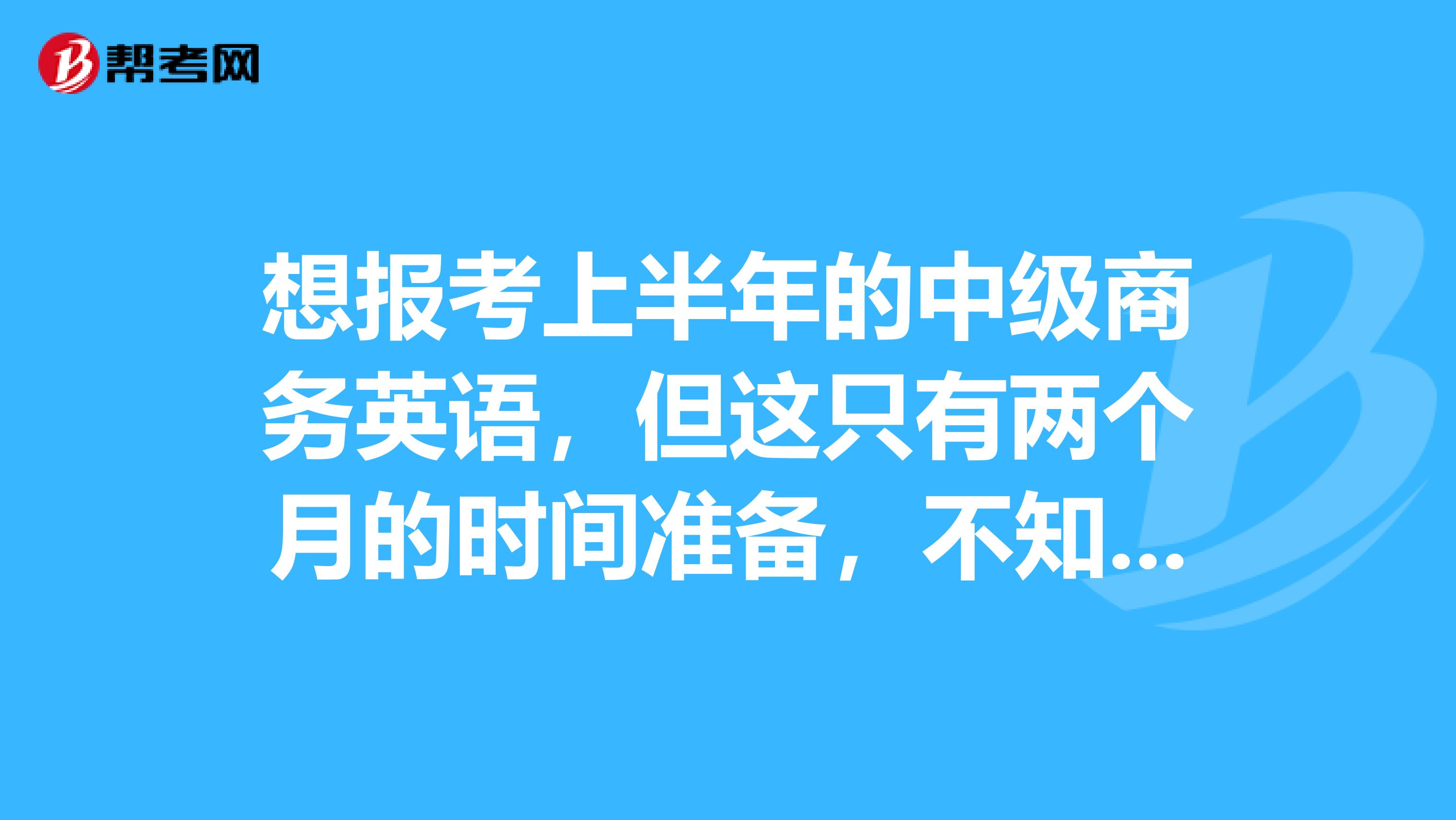 想报考上半年的中级商务英语,但这只有两个月的时间准备,不知道时间够不够,过得机率大不大?同时也希望大家能给介绍一些比较好的资料书,传授一下自己的经验!!谢谢罗!!!!