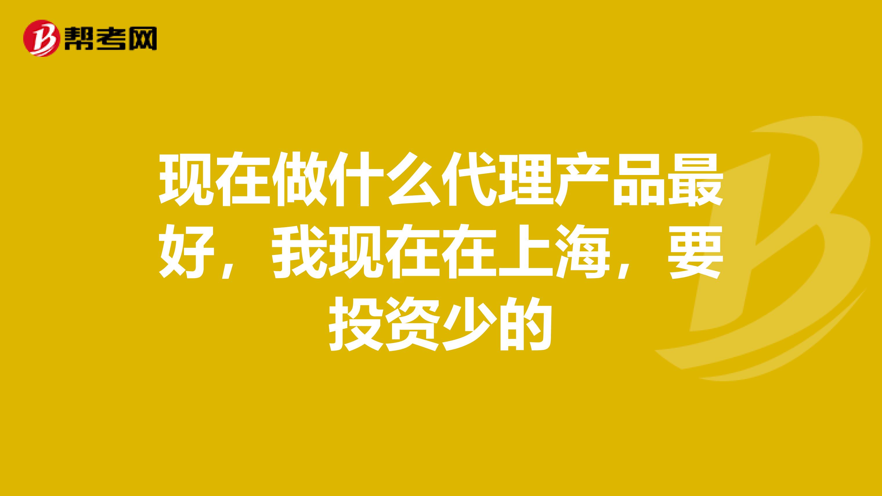 现在做什么代理产品最好,我现在在上海,要投资少的