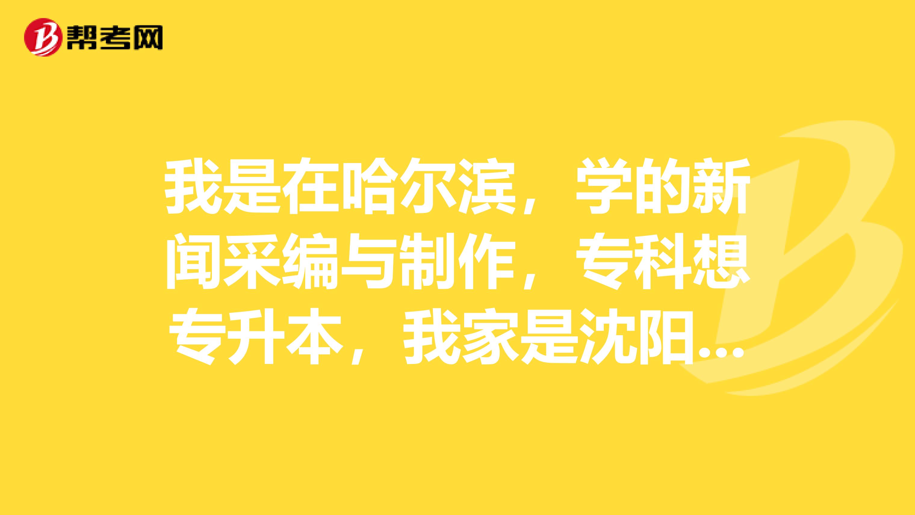 我是在哈尔滨，学的新闻采编与制作，专科想专升本，我家是沈阳的，我想升辽宁省的学校可以么?还有我这个专业专升本需要考什么科目呢？