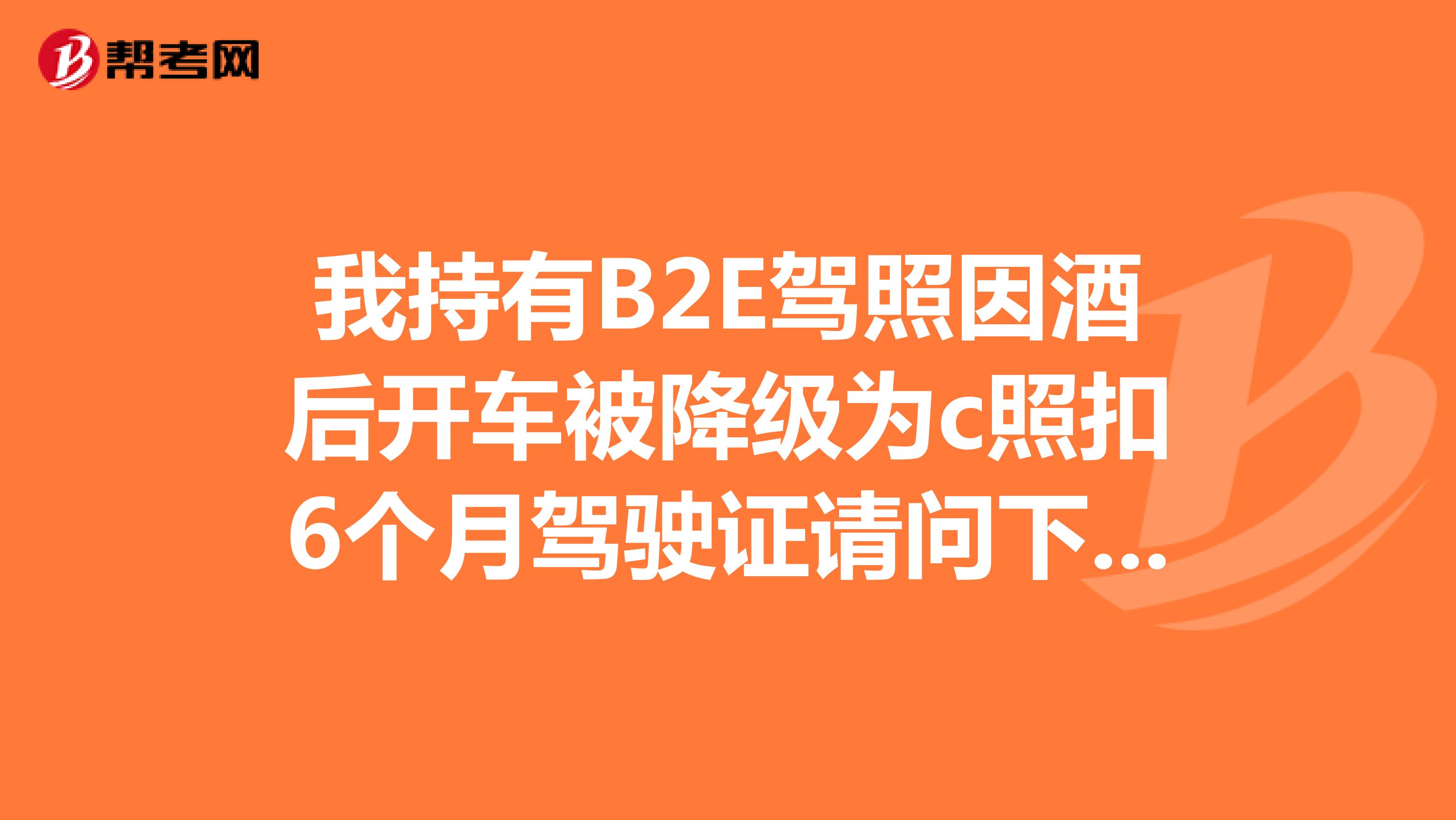 我持有B2E驾照因酒后开车被降级为c照扣6个月驾驶证请问下E照还有吗?
