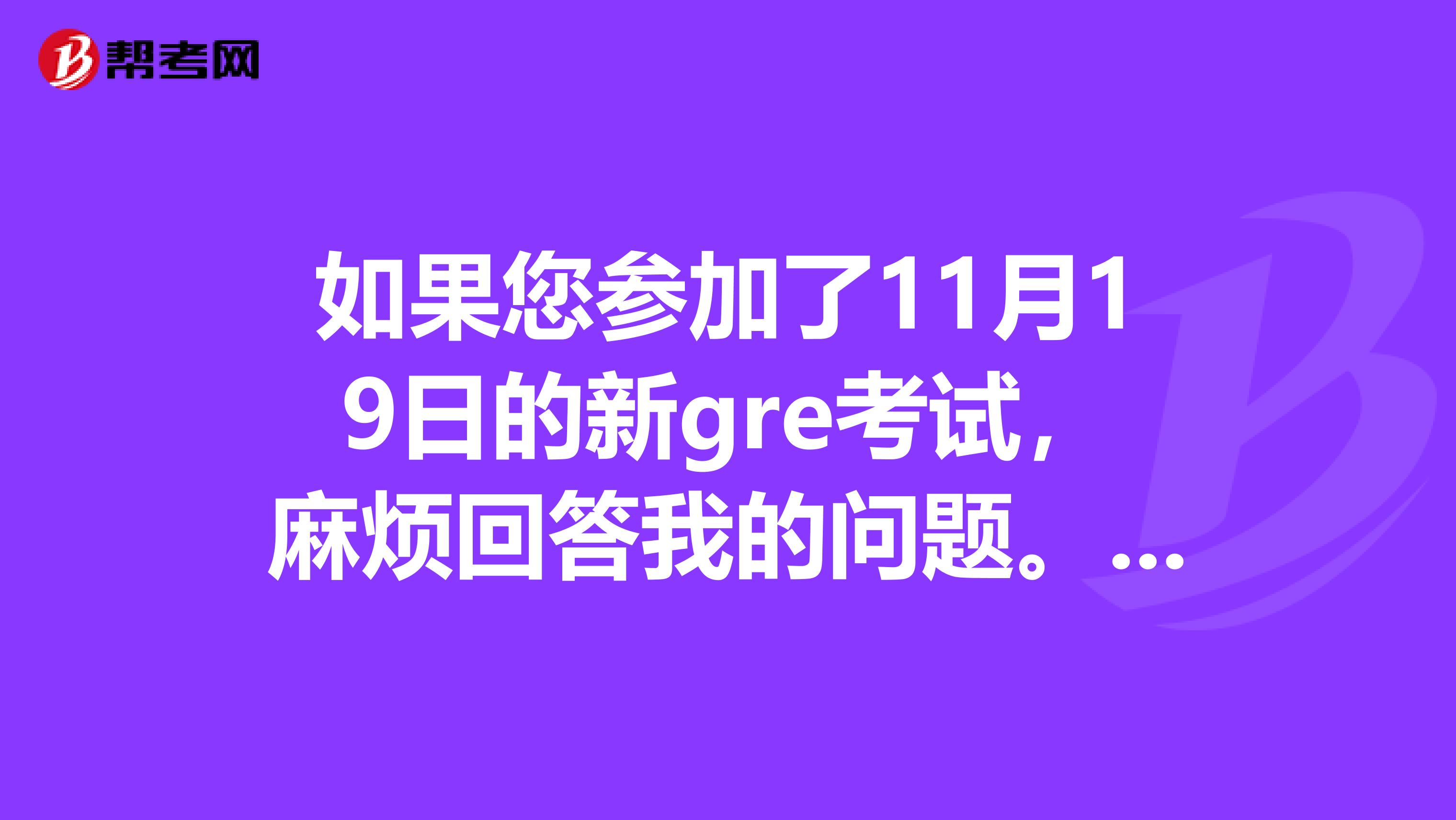 如果您参加了11月19日的新gre考试,麻烦回答我的问题。新GRE。