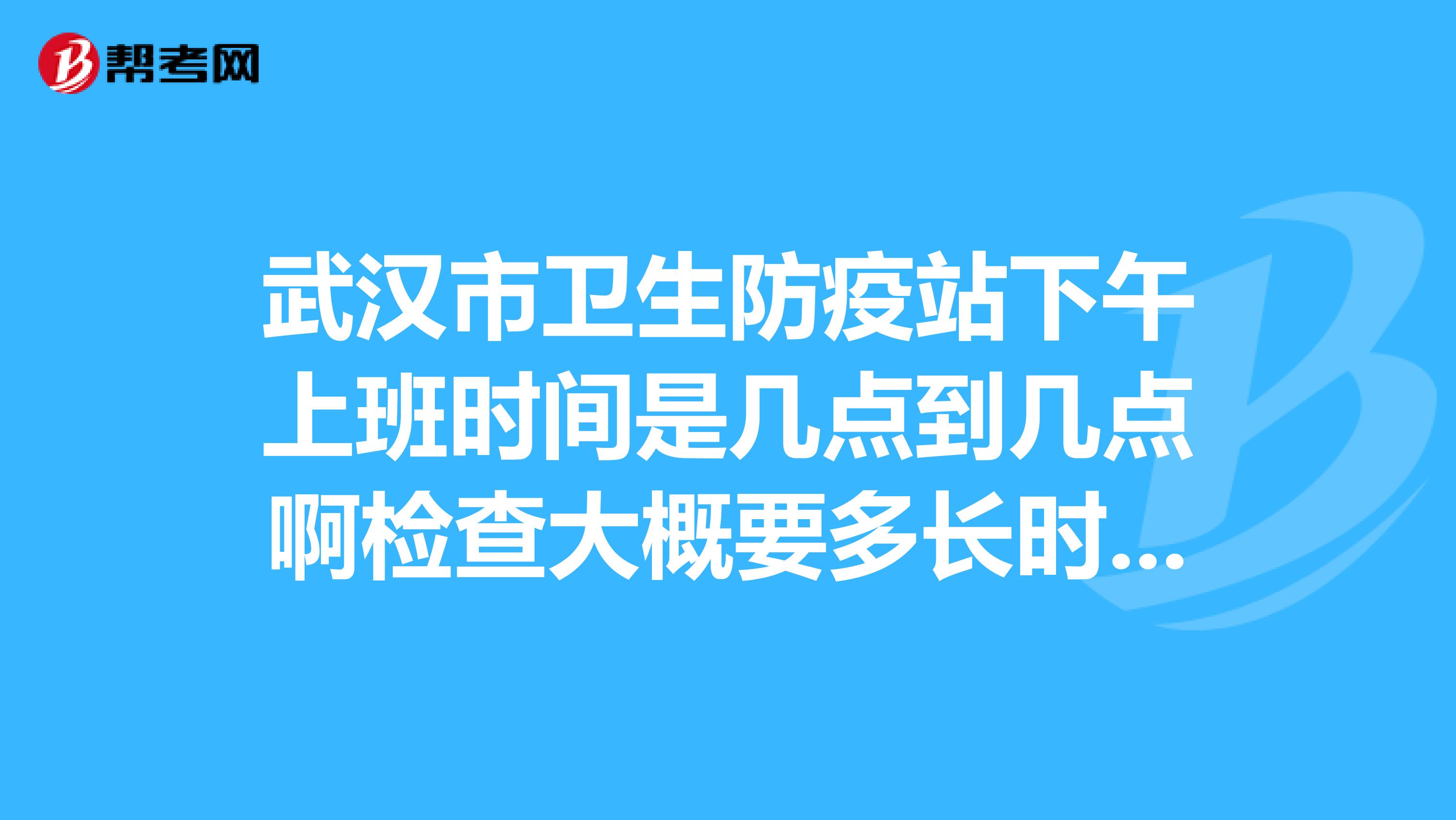武汉市卫生防疫站下午上班时间是几点到几点啊检查大概要多长时间?谢谢