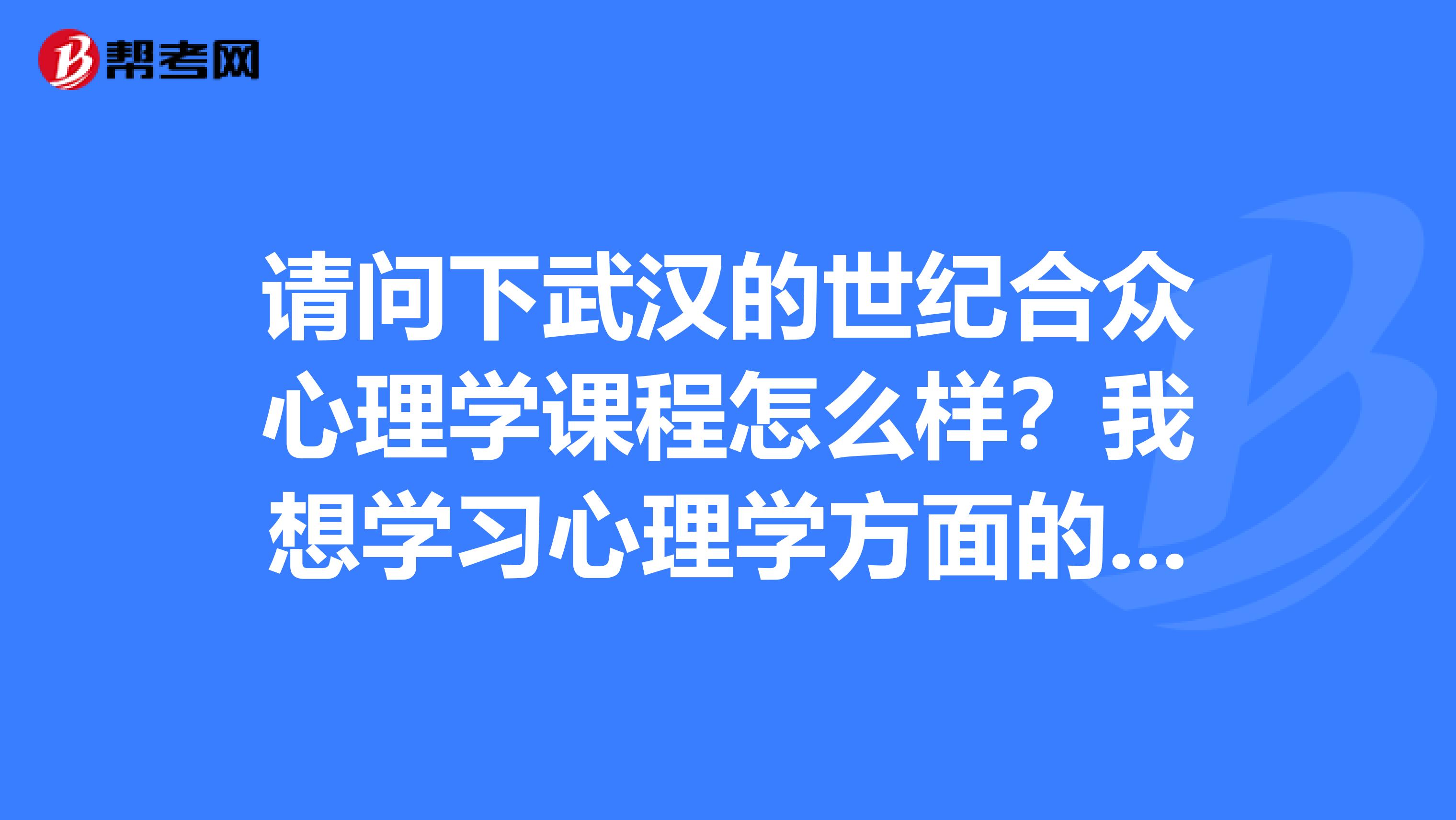 请问下武汉的世纪合众心理学课程怎么样?我想学习心理学方面的知识考取心理咨询师。