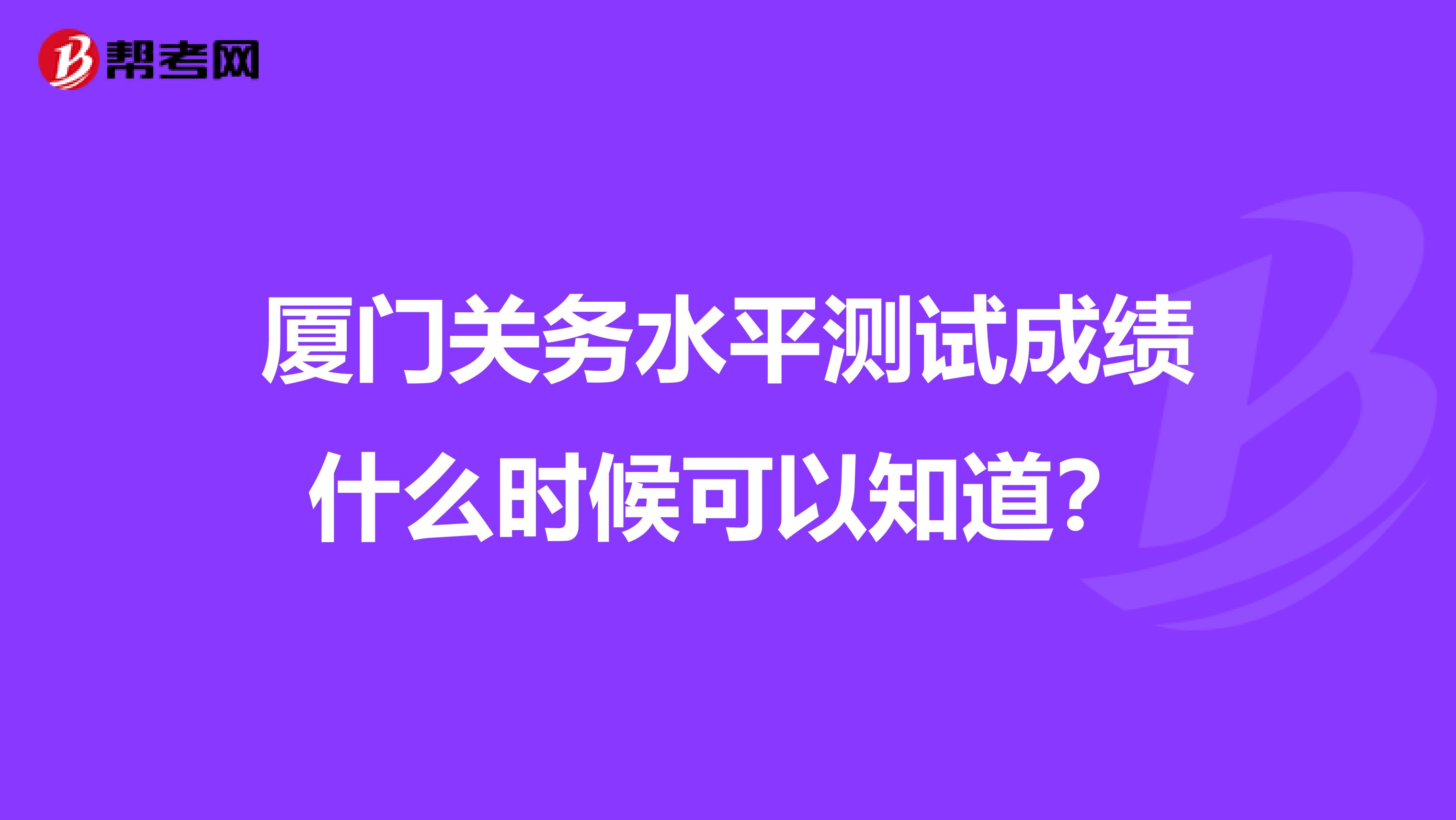 厦门关务水平测试成绩什么时候可以知道？