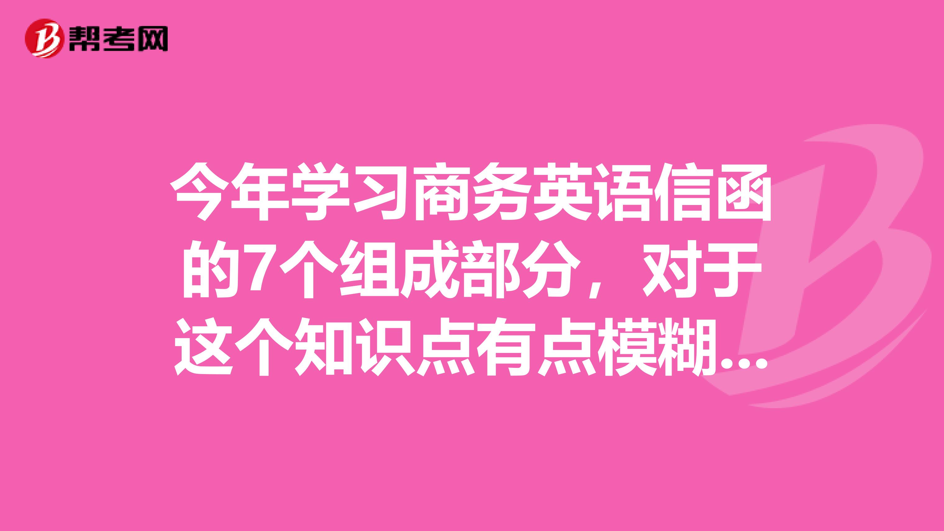 今年学习商务英语信函的7个组成部分,对于这个知识点有点模糊,请问是什么呢?