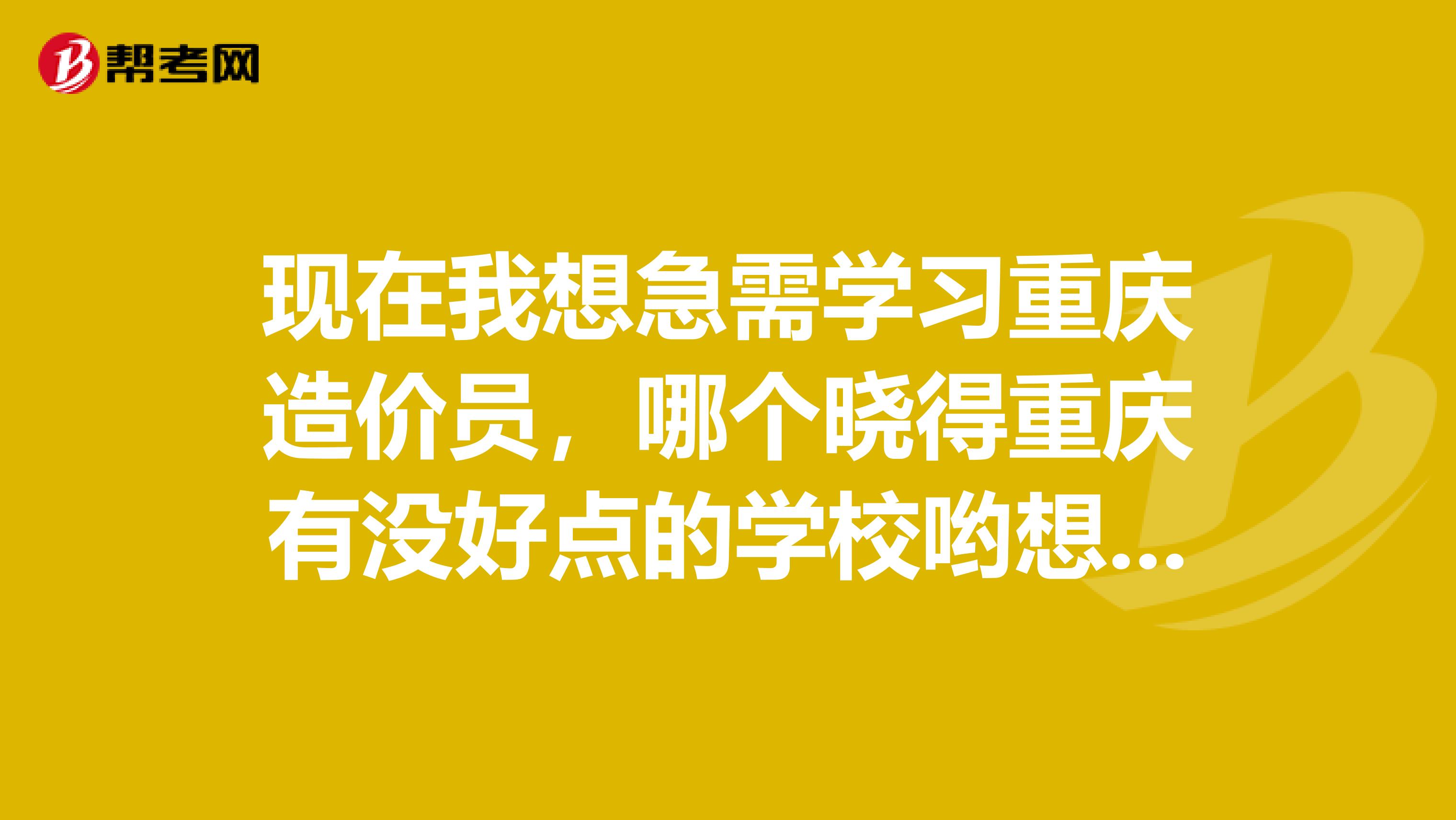 现在我想急需学习重庆造价员，哪个晓得重庆有没好点的学校哟想学了之事能独立去从事这方面的工作为目的