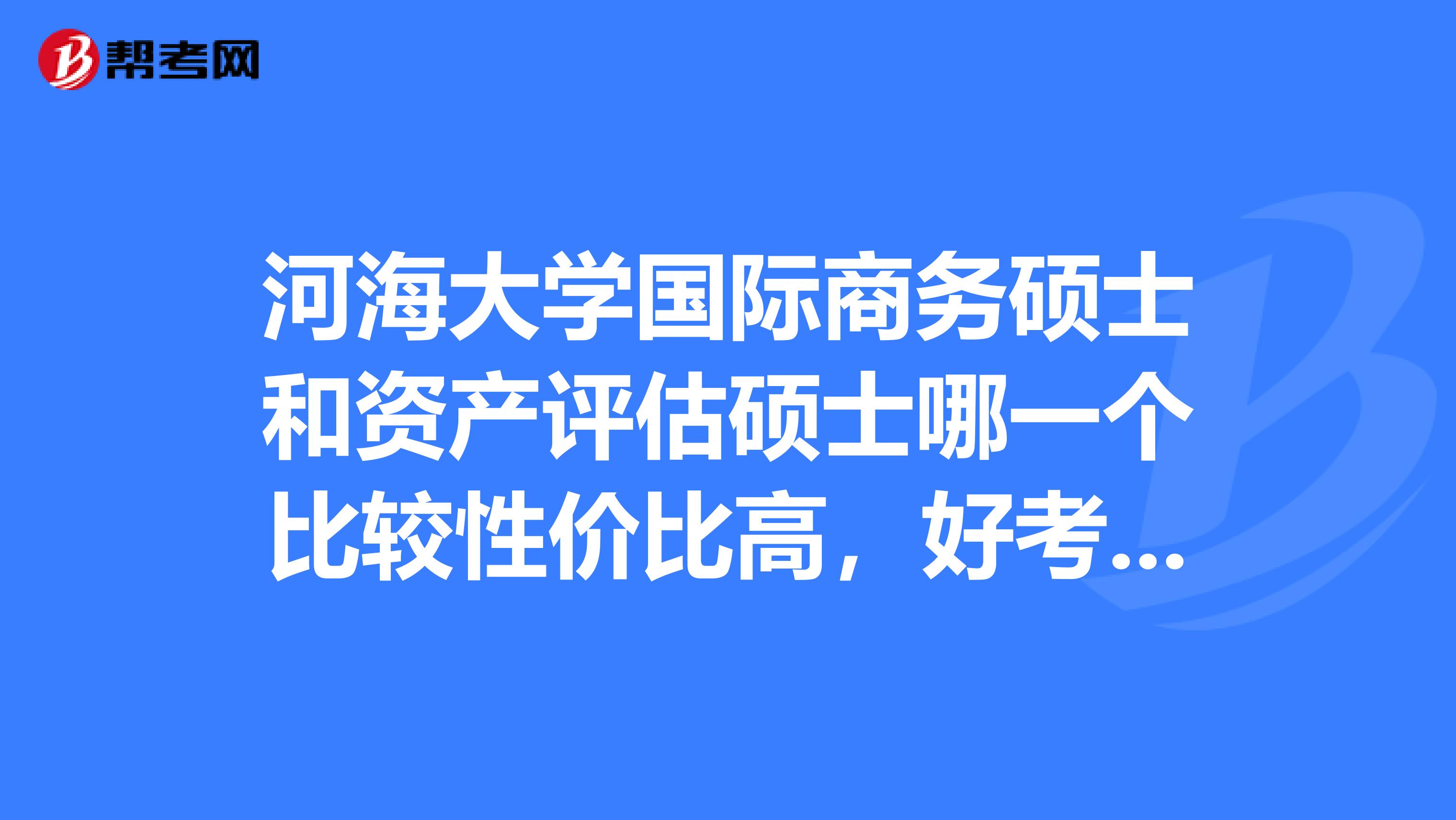 河海大学国际商务硕士和资产评估硕士哪一个比较性价比高,好考呀?我本科学的金融