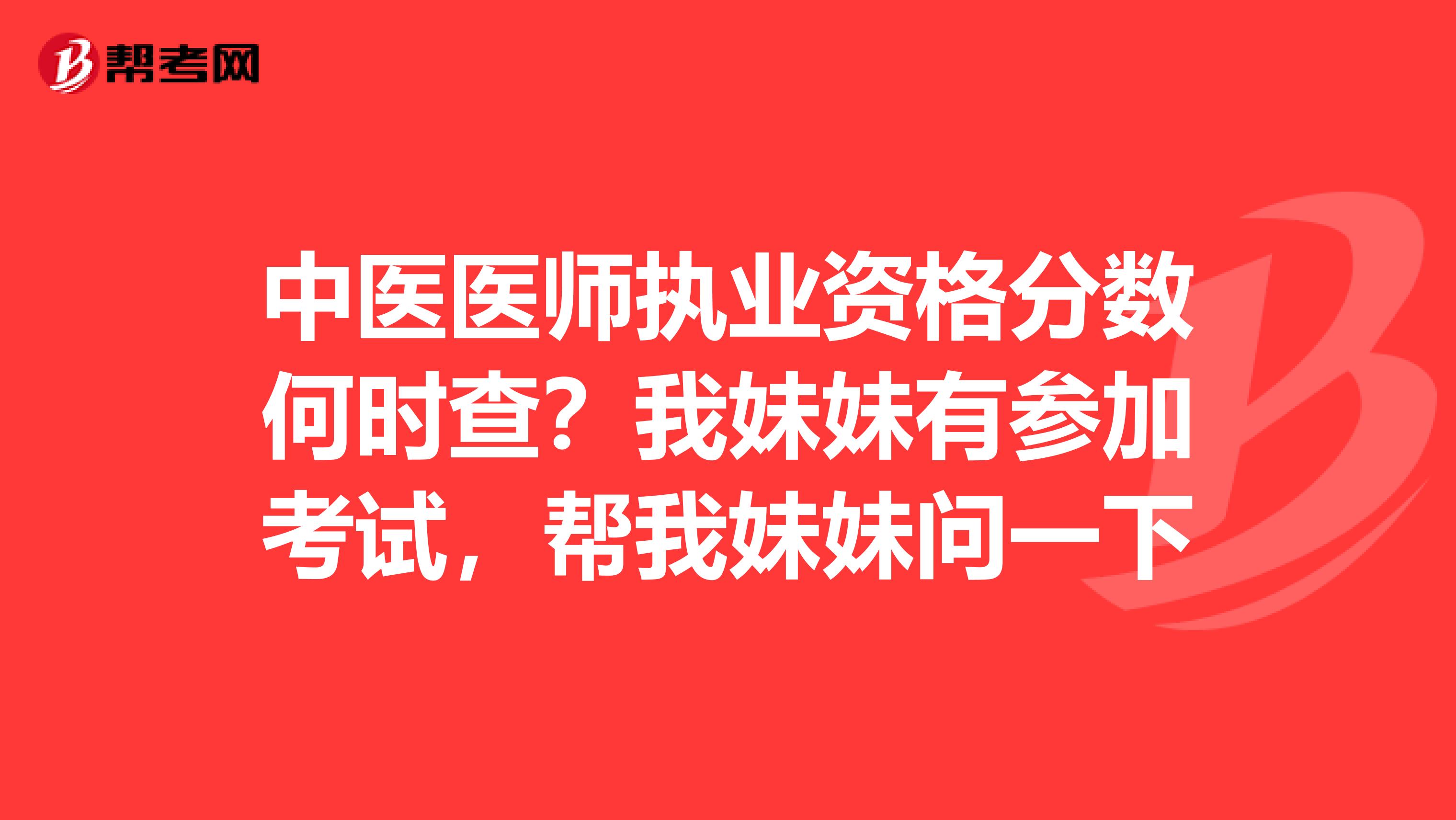 中医医师执业资格分数何时查？我妹妹有参加考试，帮我妹妹问一下