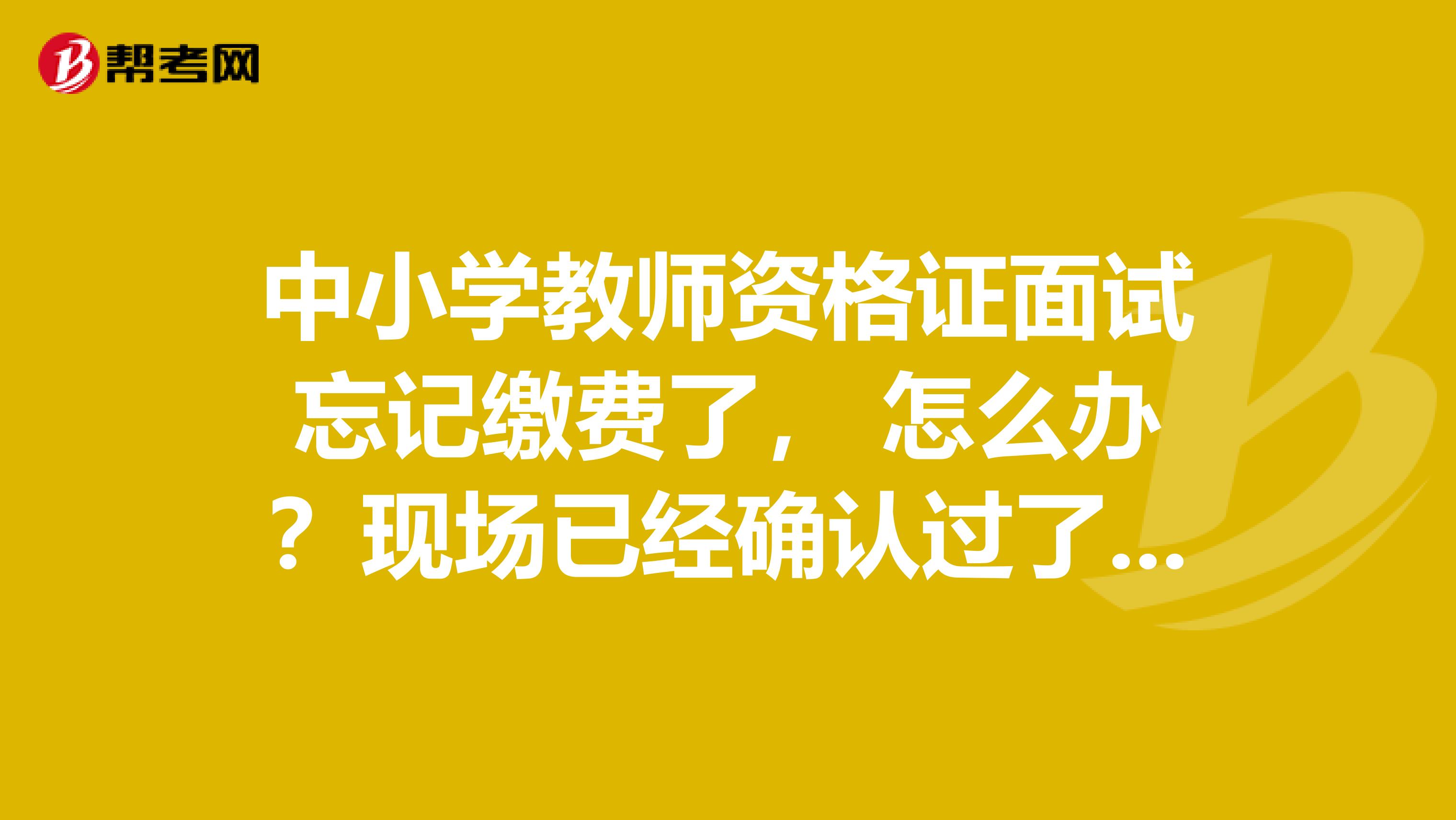 中小学教师资格证面试忘记缴费了， 怎么办？现场已经确认过了，可以补交吗