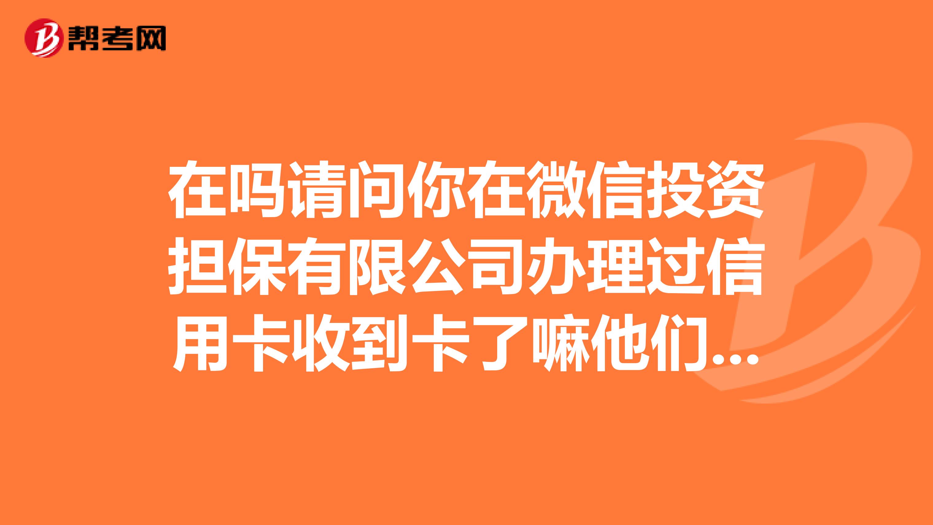 在吗请问你在微信投资担保有限公司办理过信用卡收到卡了嘛他们公司是骗子嘛