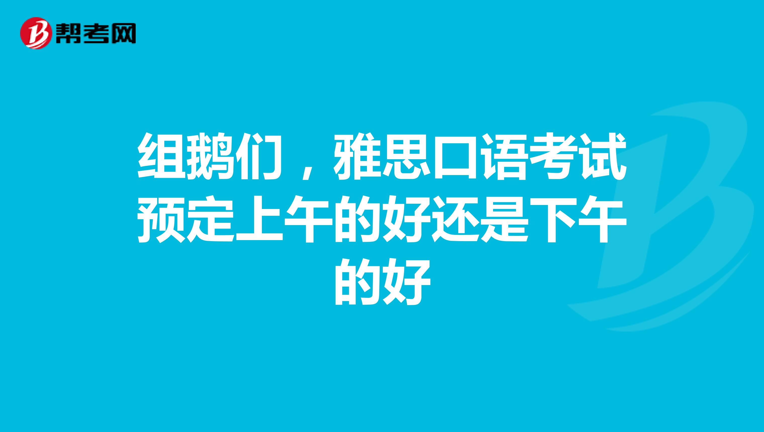 组鹅们,雅思口语考试预定上午的好还是下午的好