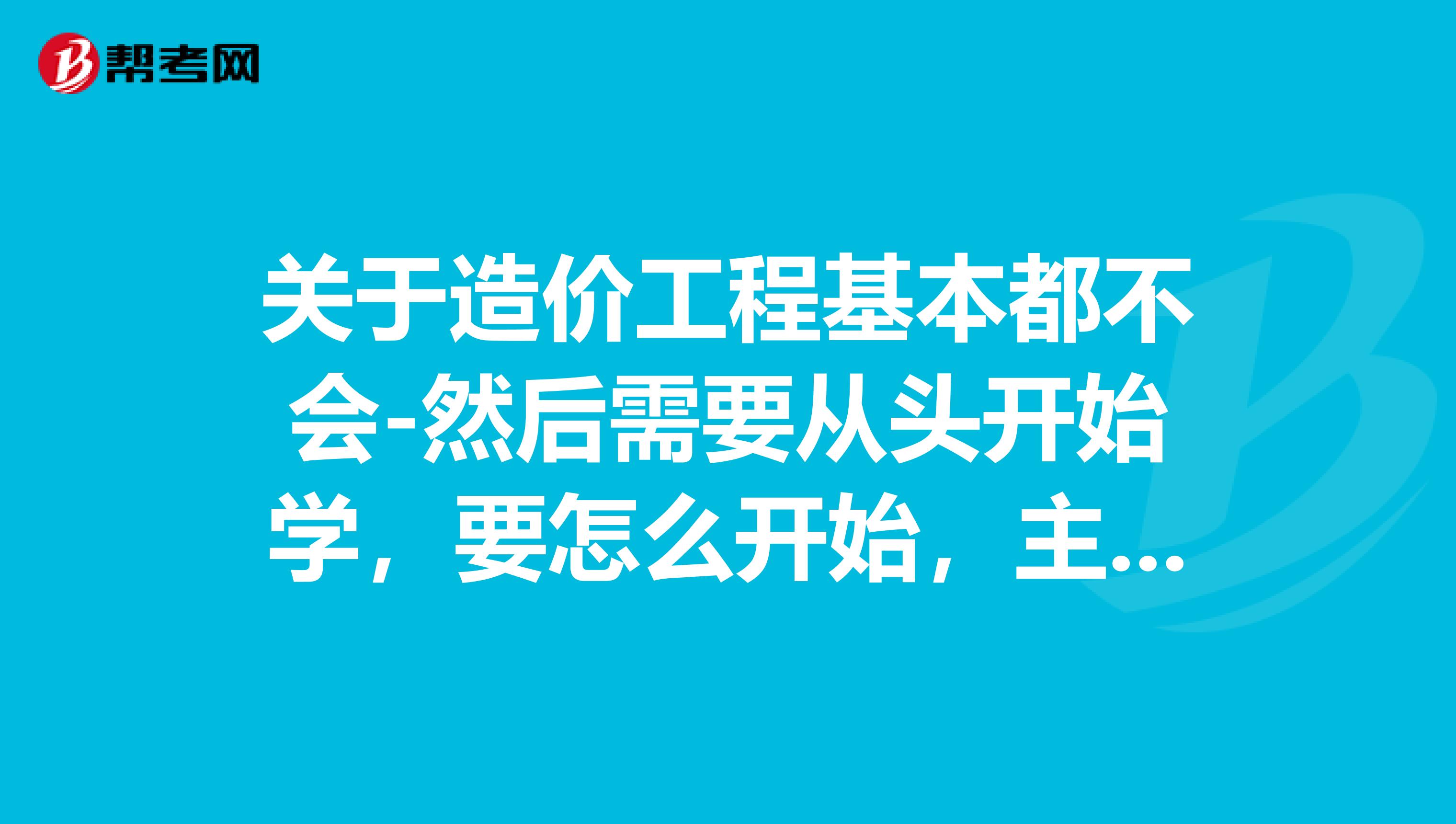 关于造价工程基本都不会-然后需要从头开始学，要怎么开始，主要学些什么注意些什么。