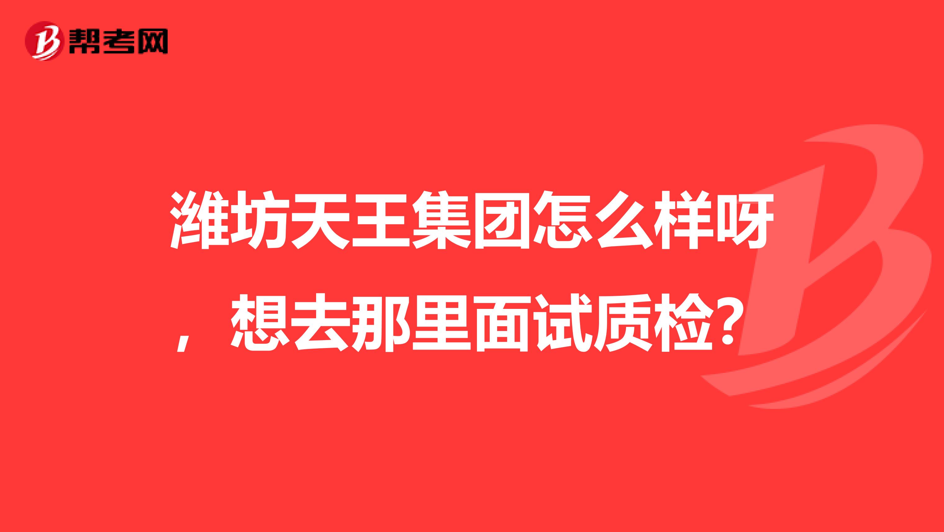 潍坊天王集团怎么样呀,想去那里面试质检?