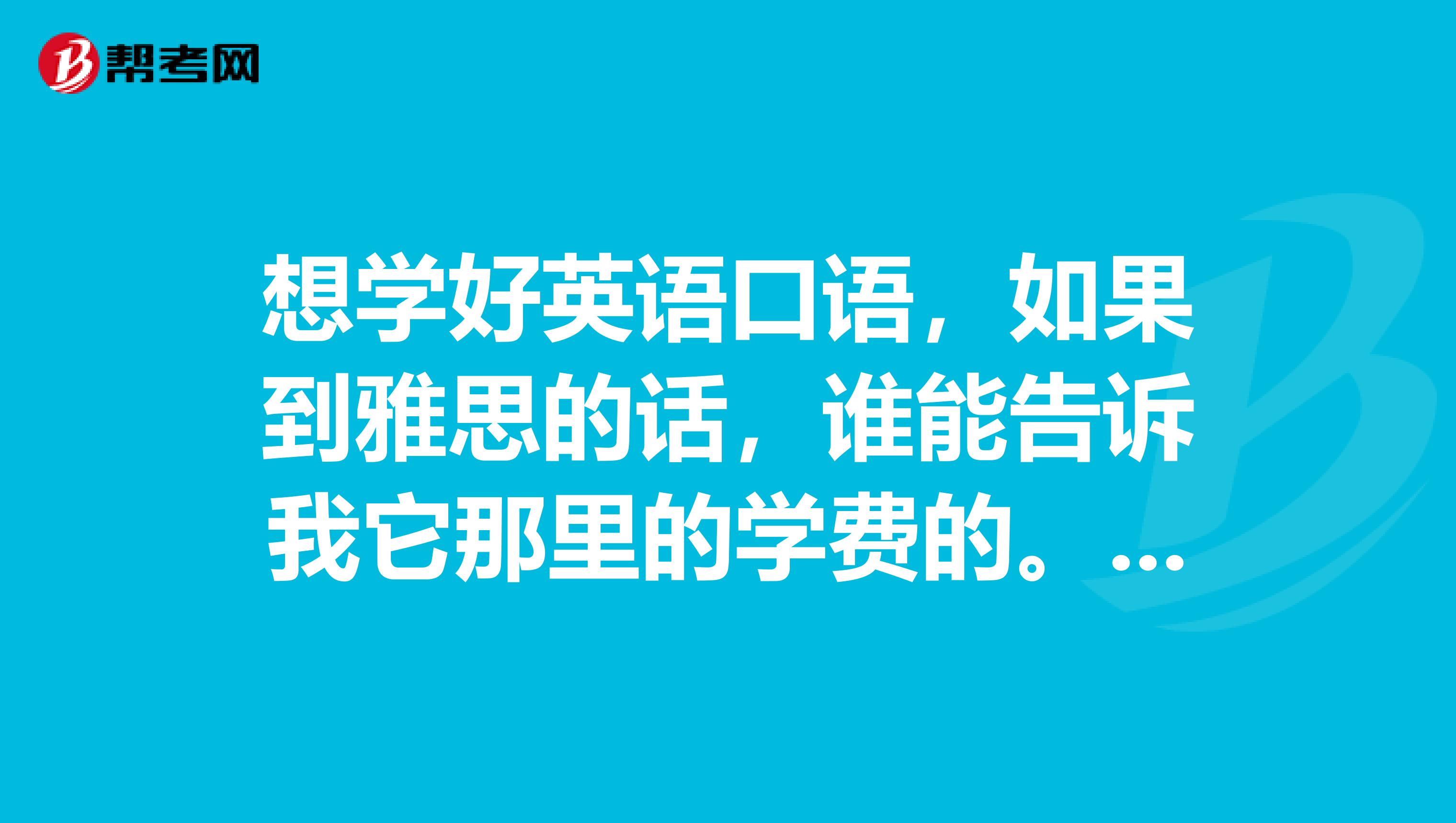 想学好英语口语,如果到雅思的话,谁能告诉我它那里的学费的。学雅思英语的费用两年多少?一年多少?半年?一学期?两个月?