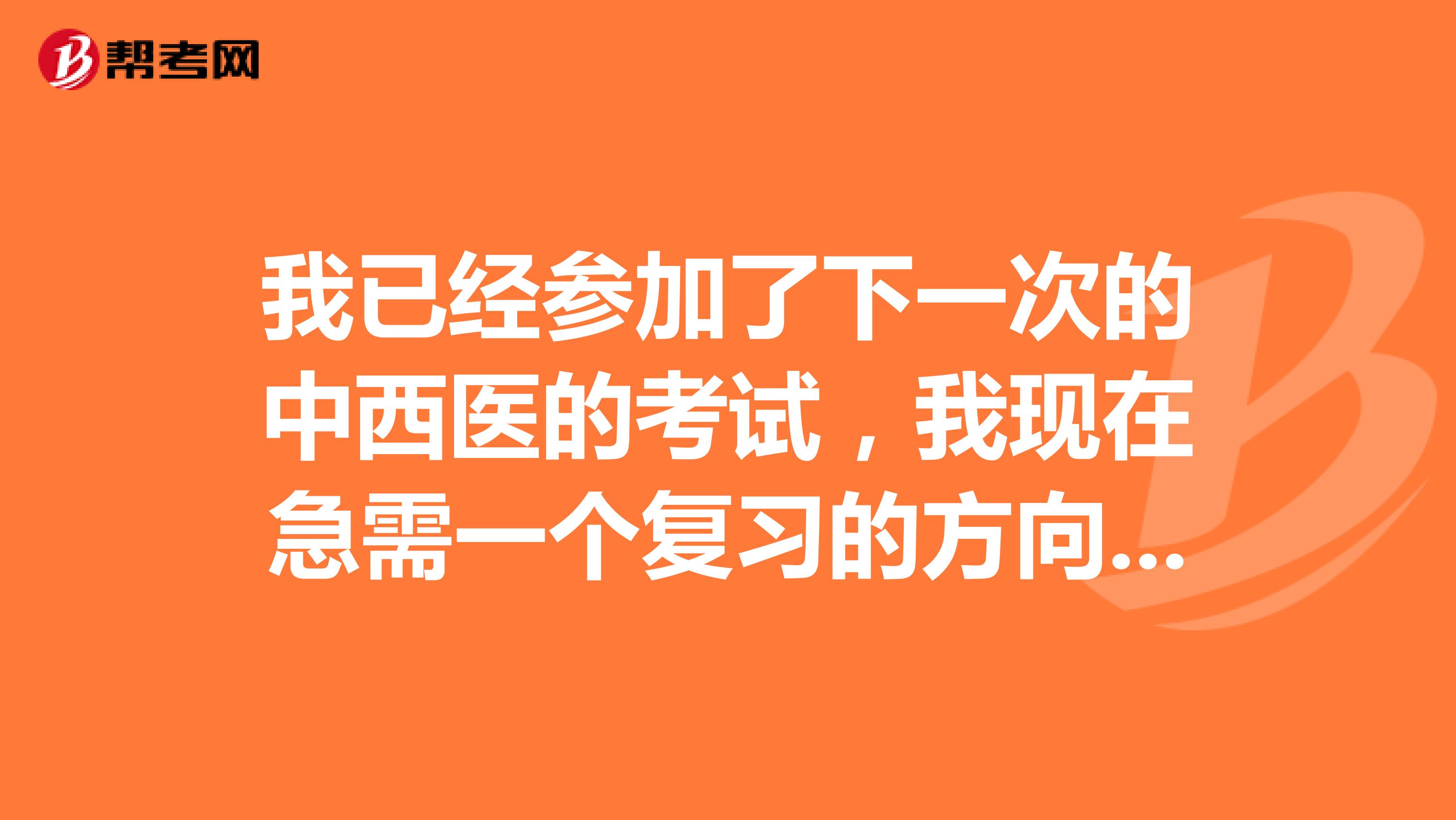 我已经参加了下一次的中西医的考试,我现在急需一个复习的方向,谢谢啦