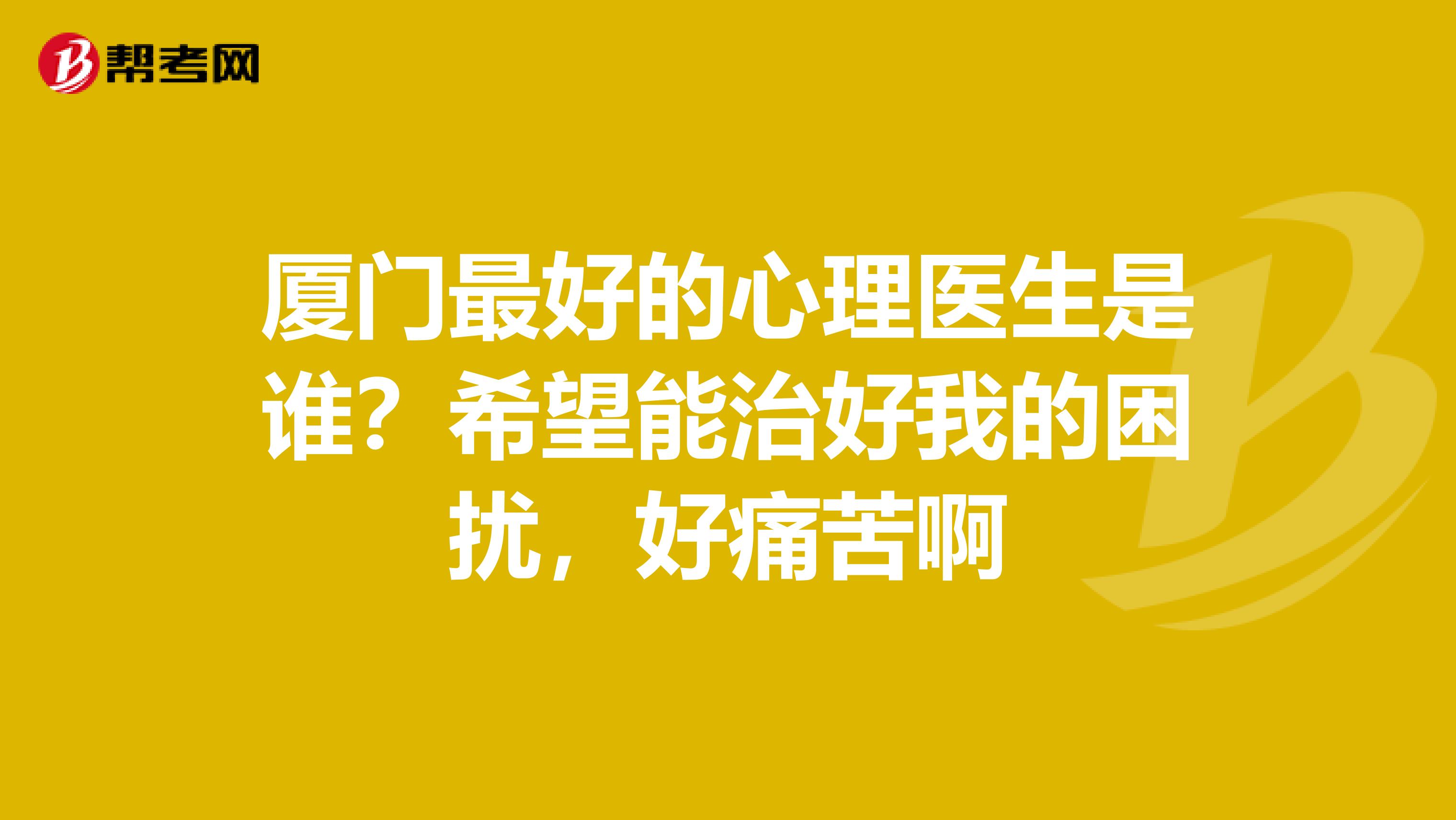 厦门最好的心理医生是谁?希望能治好我的困扰,好痛苦啊