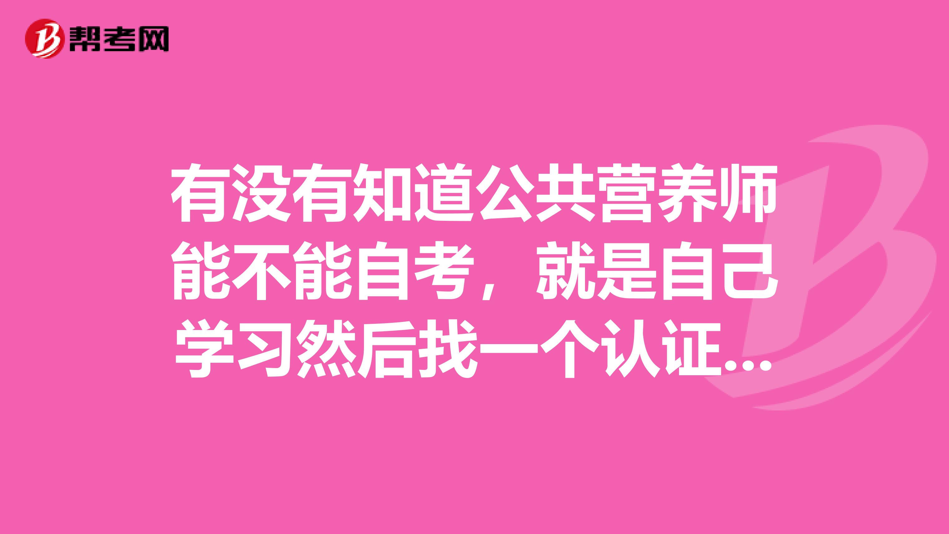 有没有知道公共营养师能不能自考，就是自己学习然后找一个认证机构代报名去考试？谢谢了