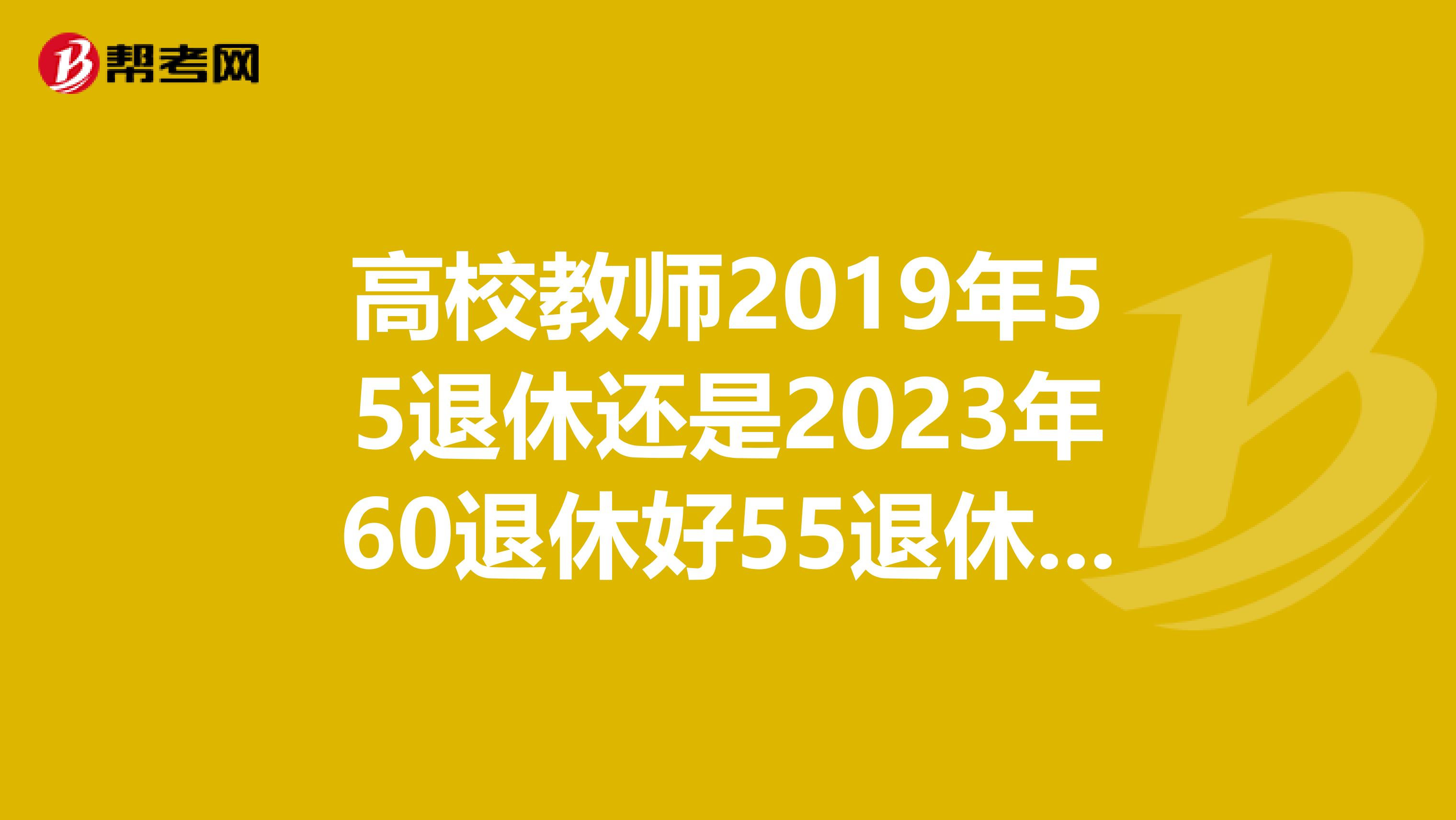 高校教师2019年55退休还是2023年60退休好55退休可以涨工资60退休按2019年工资计算工资不理解