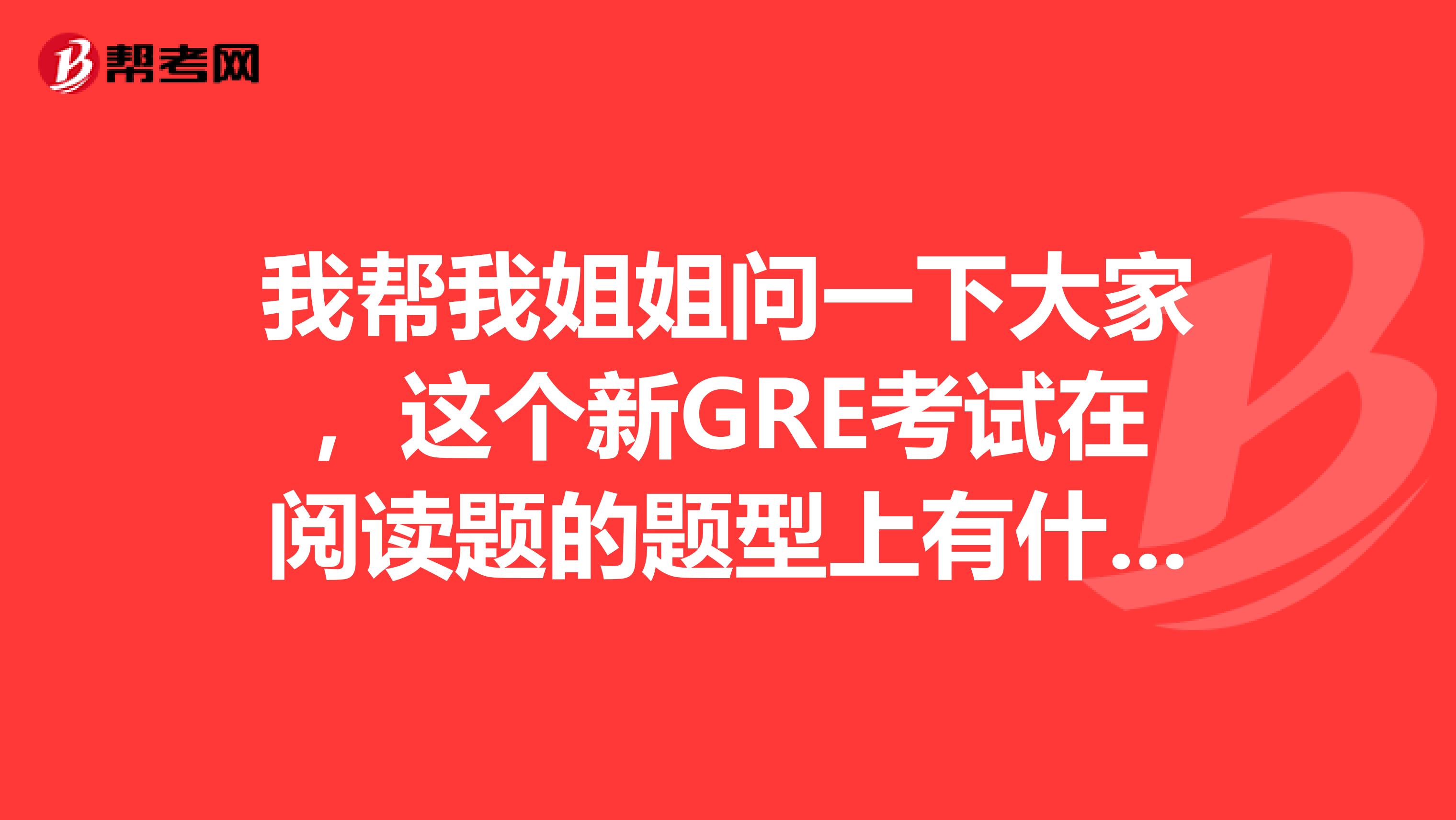 我帮我姐姐问一下大家,这个新GRE考试在阅读题的题型上有什么细节的变化?她马上就要考这个了