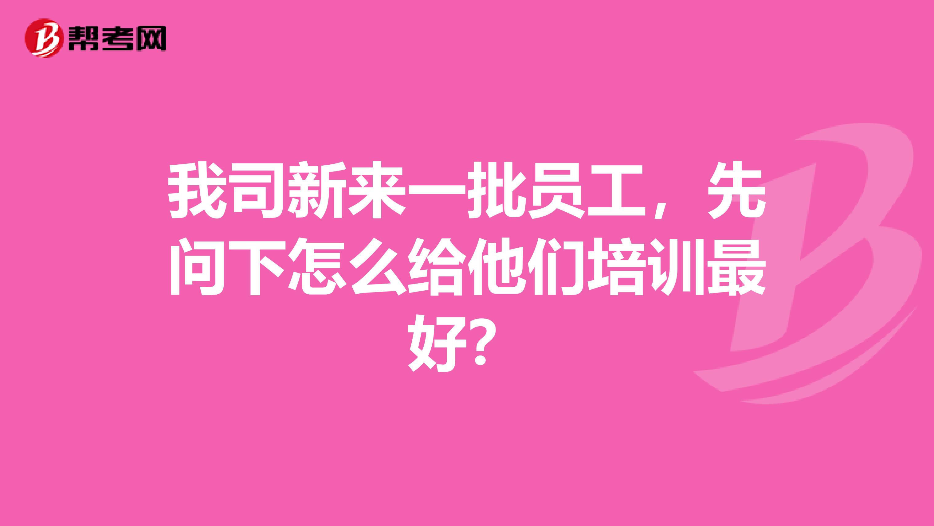 我司新来一批员工,先问下怎么给他们培训最好?