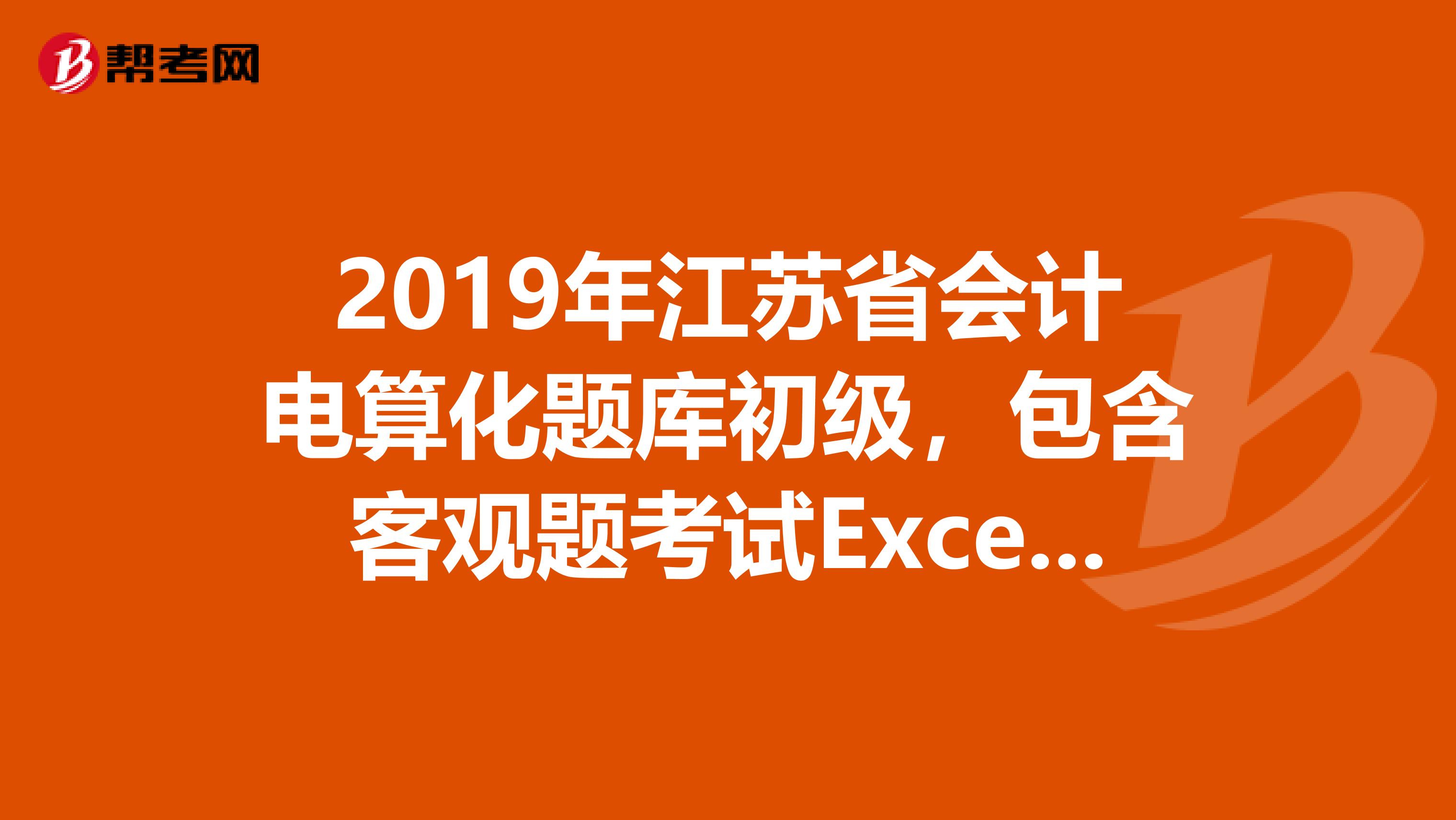 2019年江苏省会计电算化题库初级，包含客观题考试Excel实务操作考试财务软件实务操作重点需要