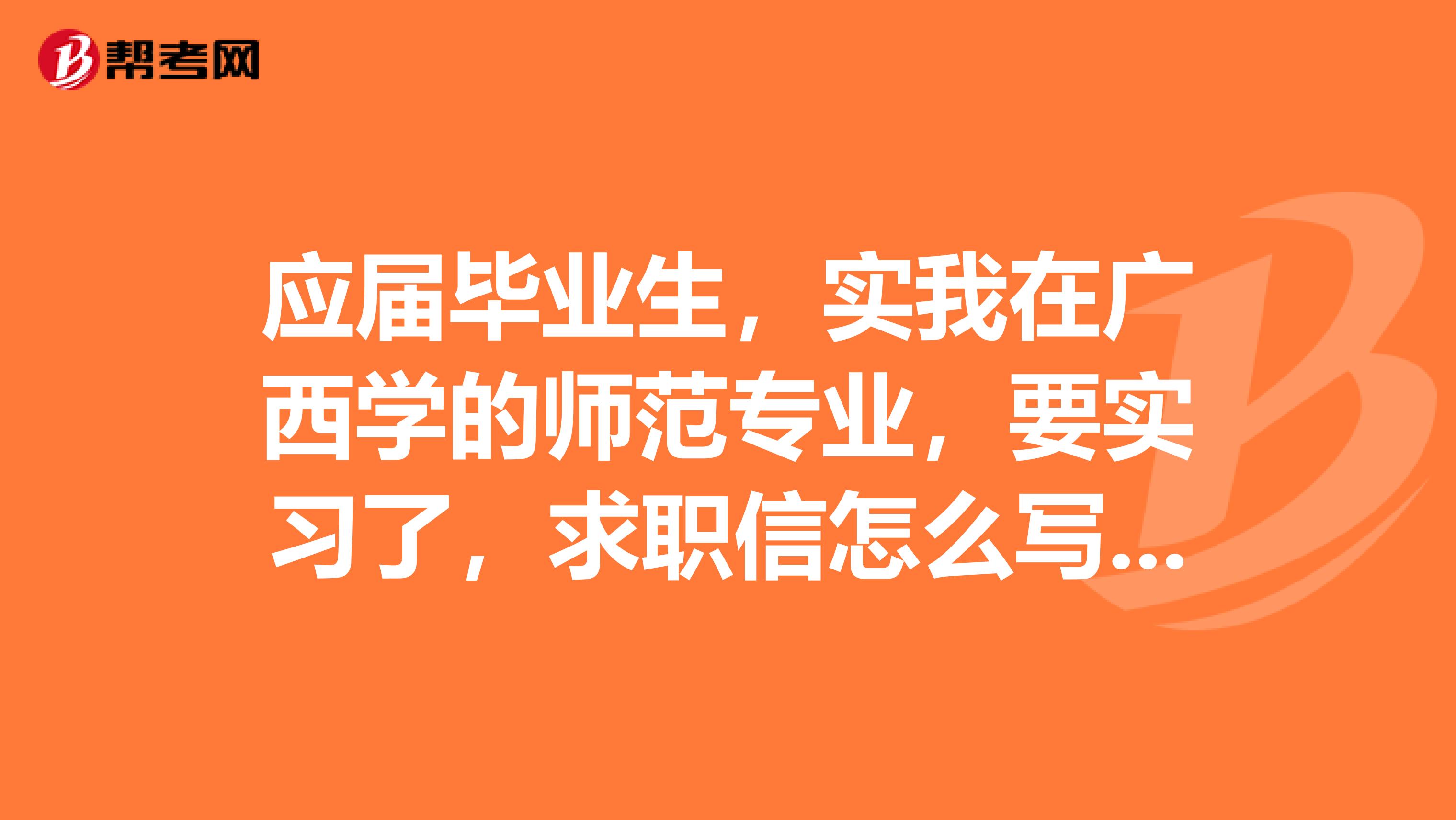应届毕业生,实我在广西学的师范专业,要实习了,求职信怎么写,各位帮帮忙