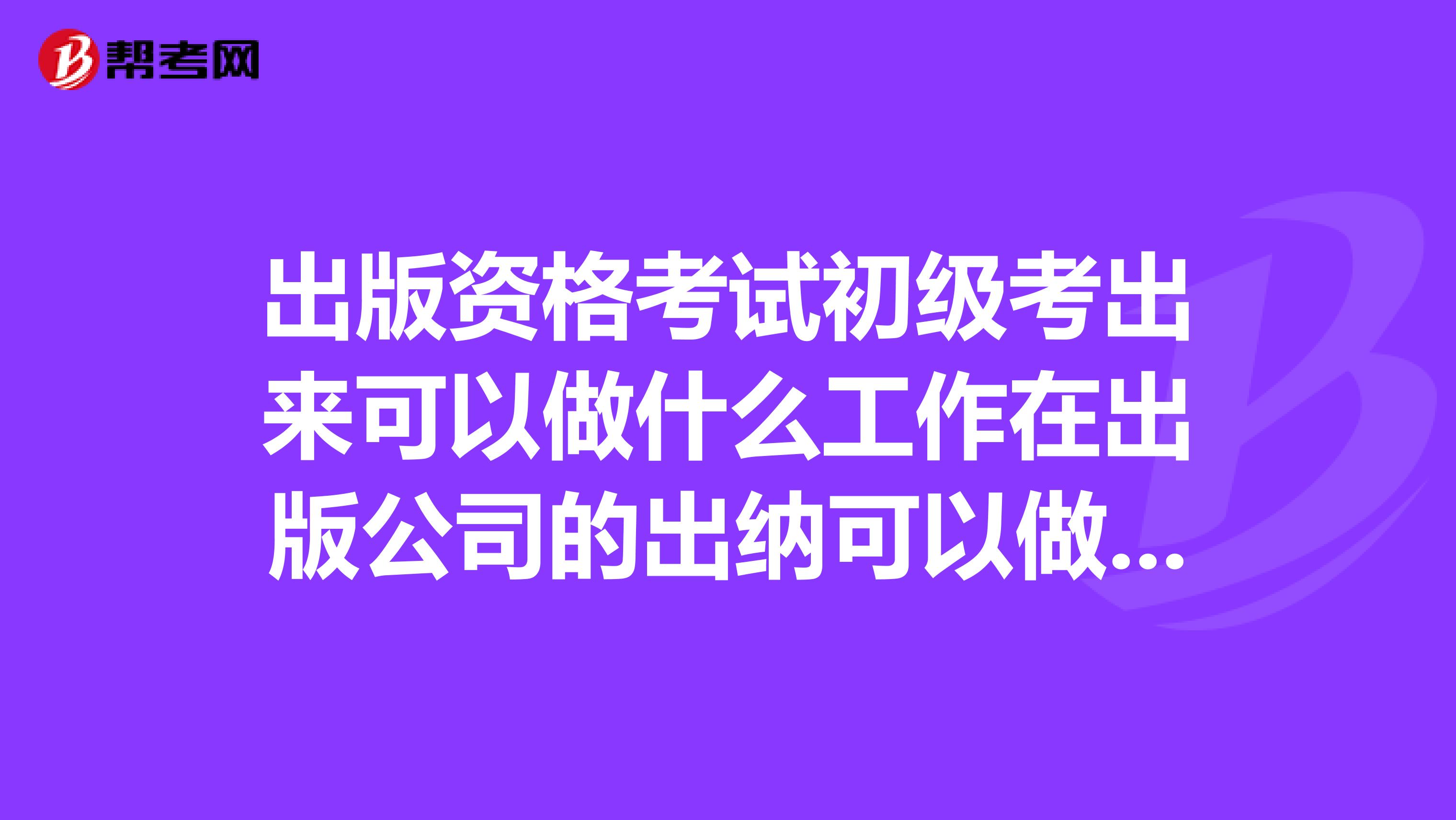 出版资格考试初级考出来可以做什么工作在出版公司的出纳可以做吗?这个考试用多少含金量?有什么用?