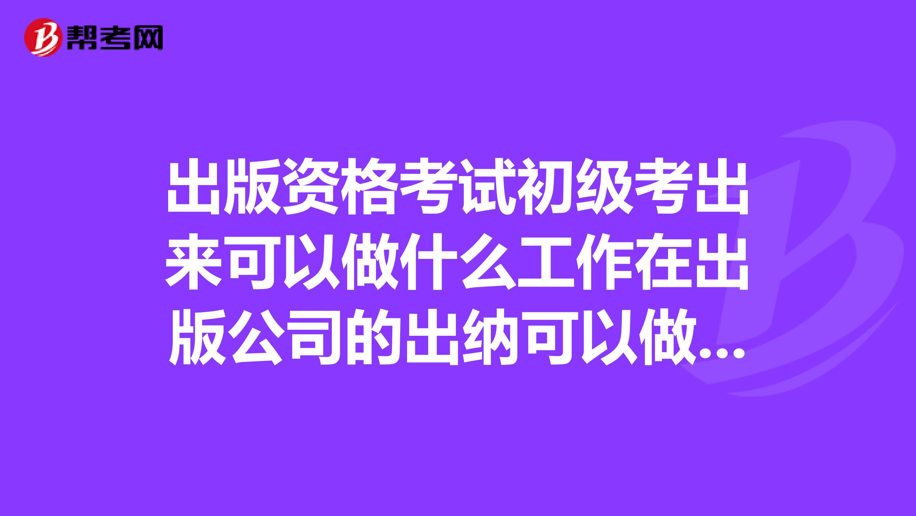 出版资格考试初级考出来可以做什么工作在出版公司的出纳可以做吗？这个考试用多少含金量？有什么用？