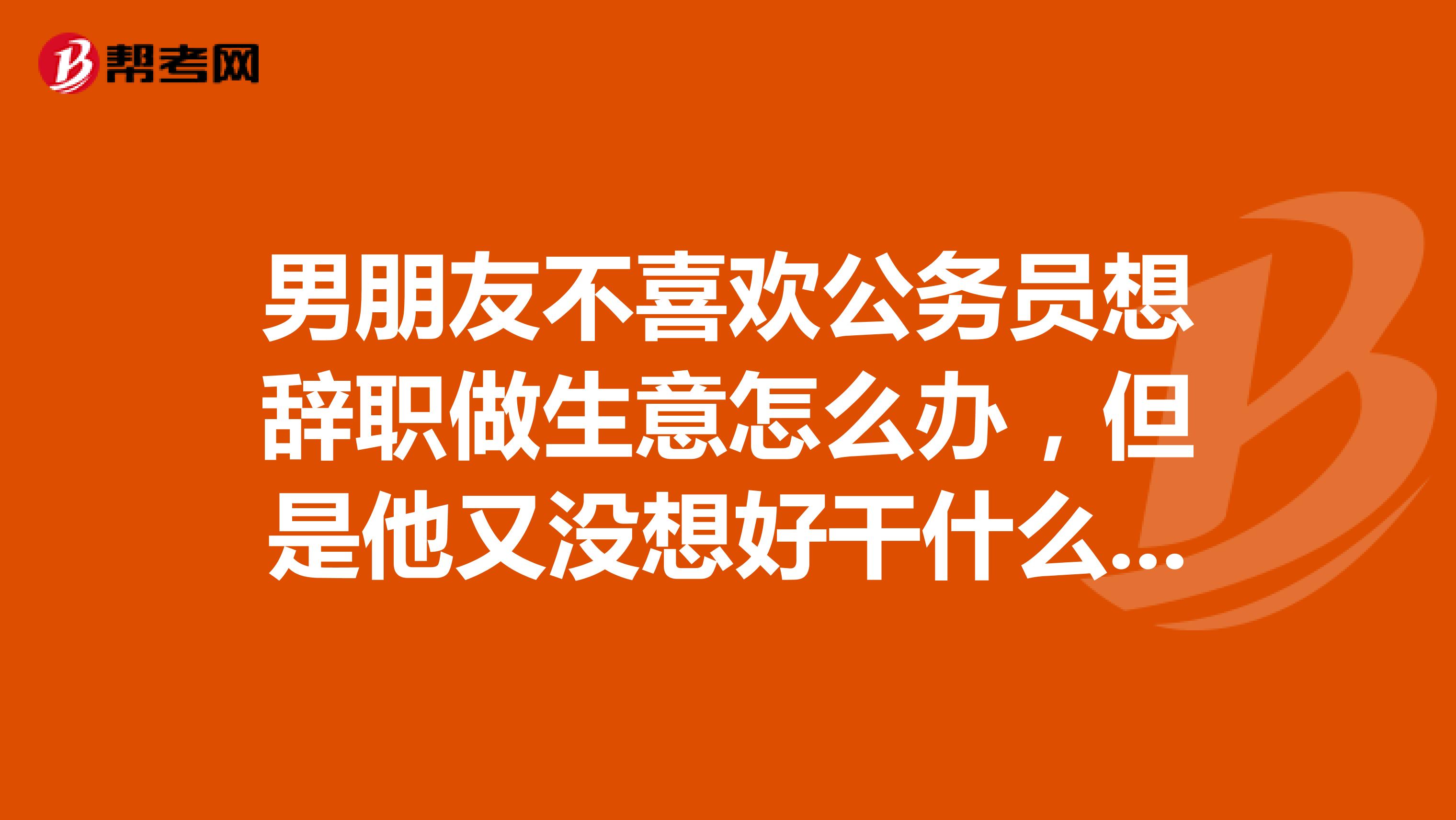 男朋友不喜欢公务员想辞职做生意怎么办，但是他又没想好干什么，我很不喜欢他出去做生意