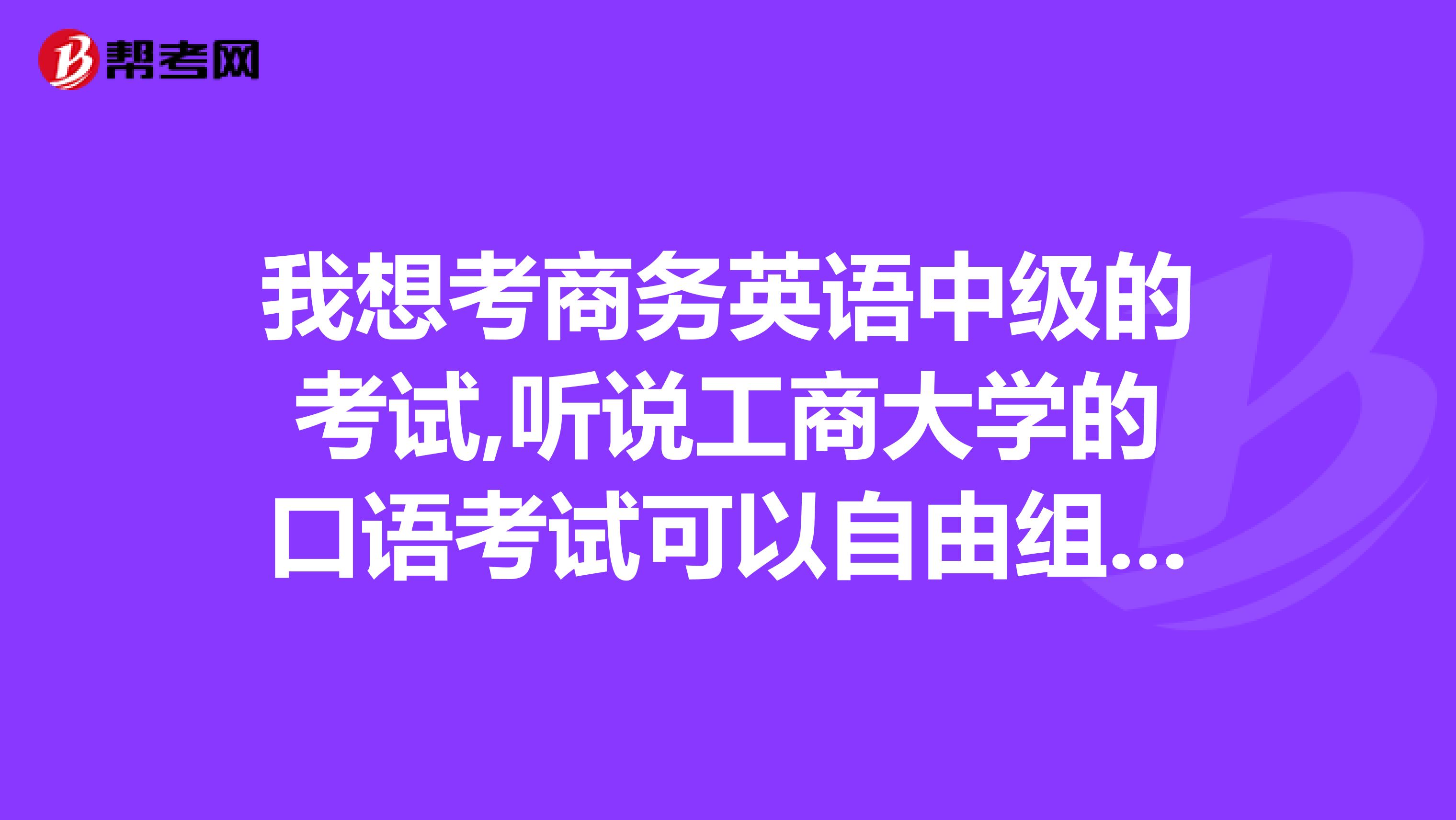 我想考商务英语中级的考试,听说工商大学的口语考试可以自由组合什么意思?谢谢!!