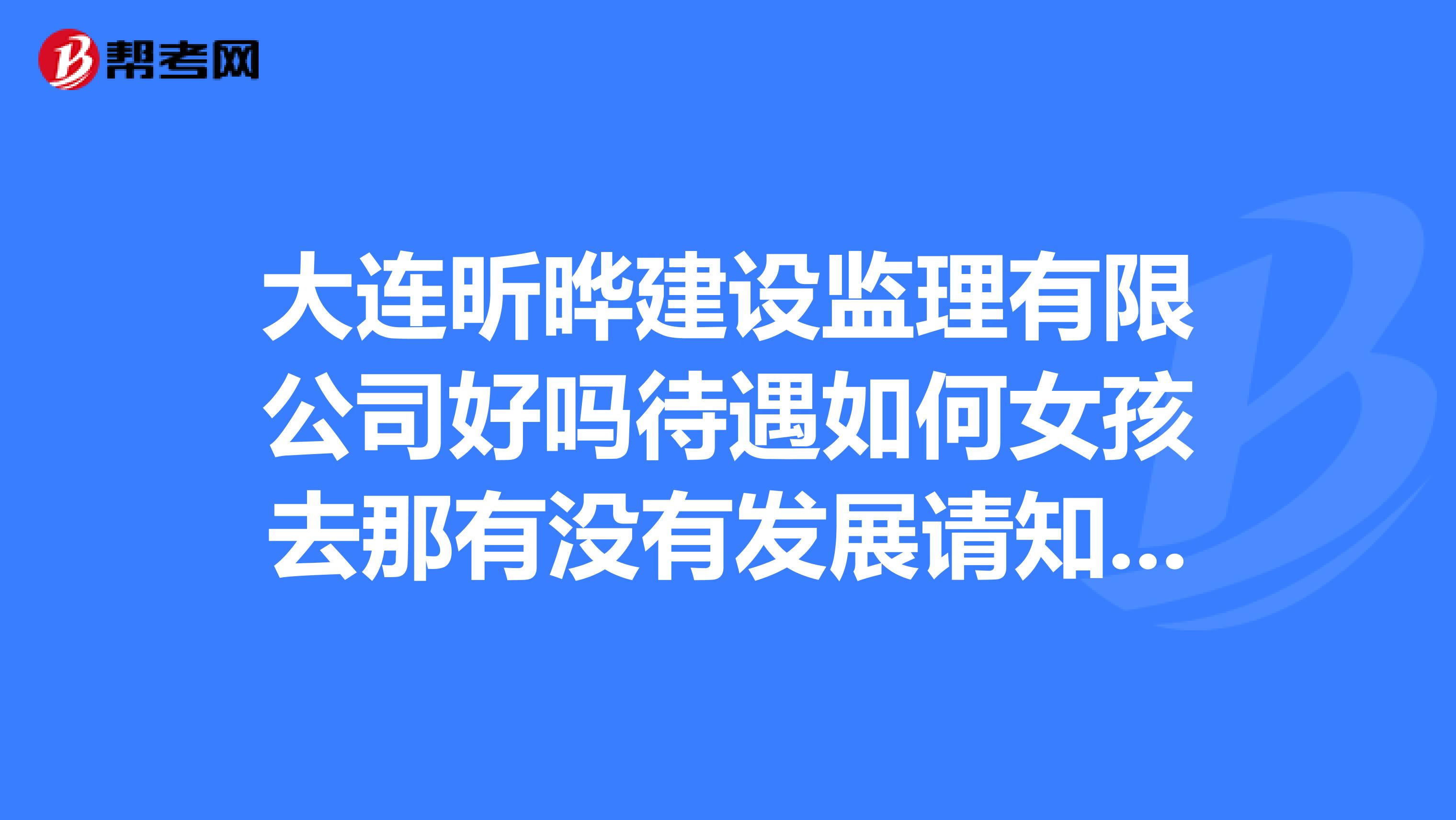 大连昕晔建设监理有限公司好吗待遇如何女孩去那有没有发展请知道的朋友帮帮忙,说的具体一点,谢谢