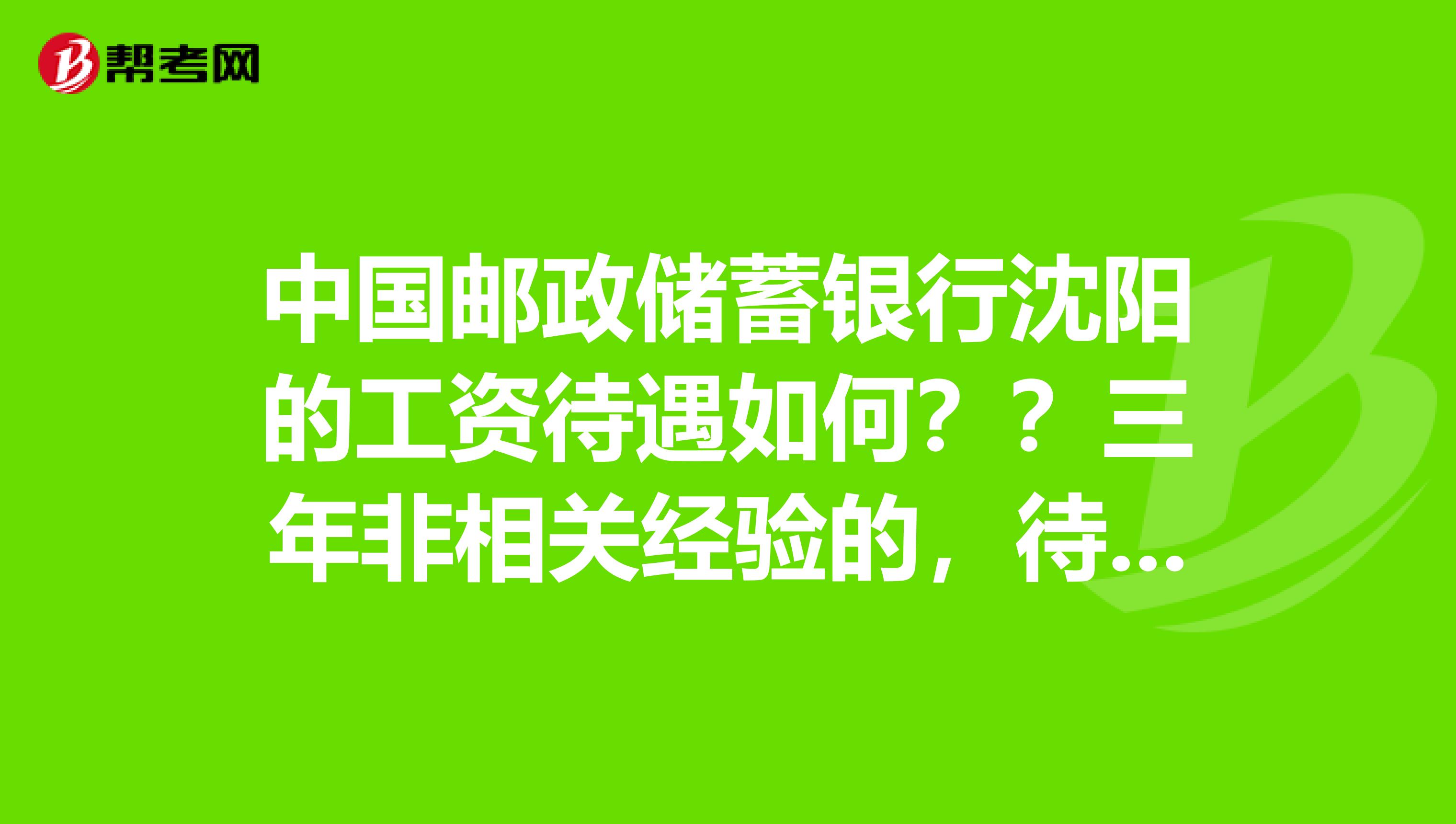 中国邮政储蓄银行沈阳的工资待遇如何？？三年非相关经验的，待遇会是多少呢？哪个职位待遇高还不累呢？