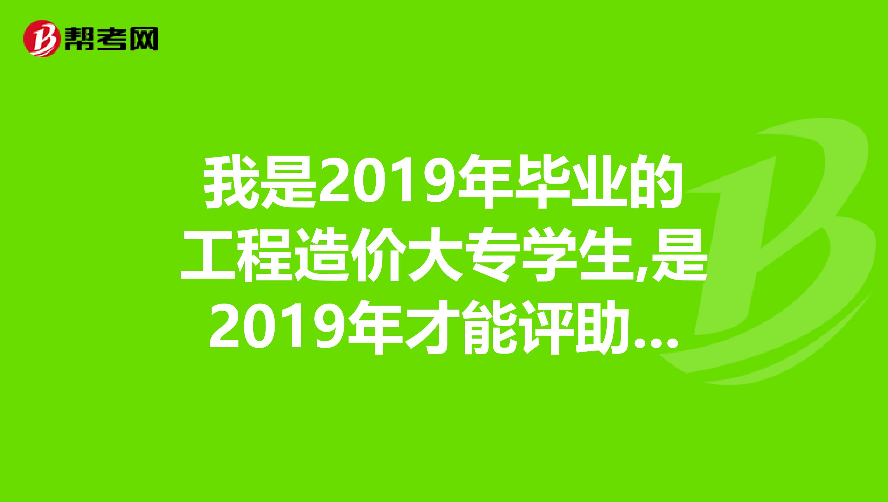 我是2019年毕业的工程造价大专学生,是2019年才能评助理工程师吗