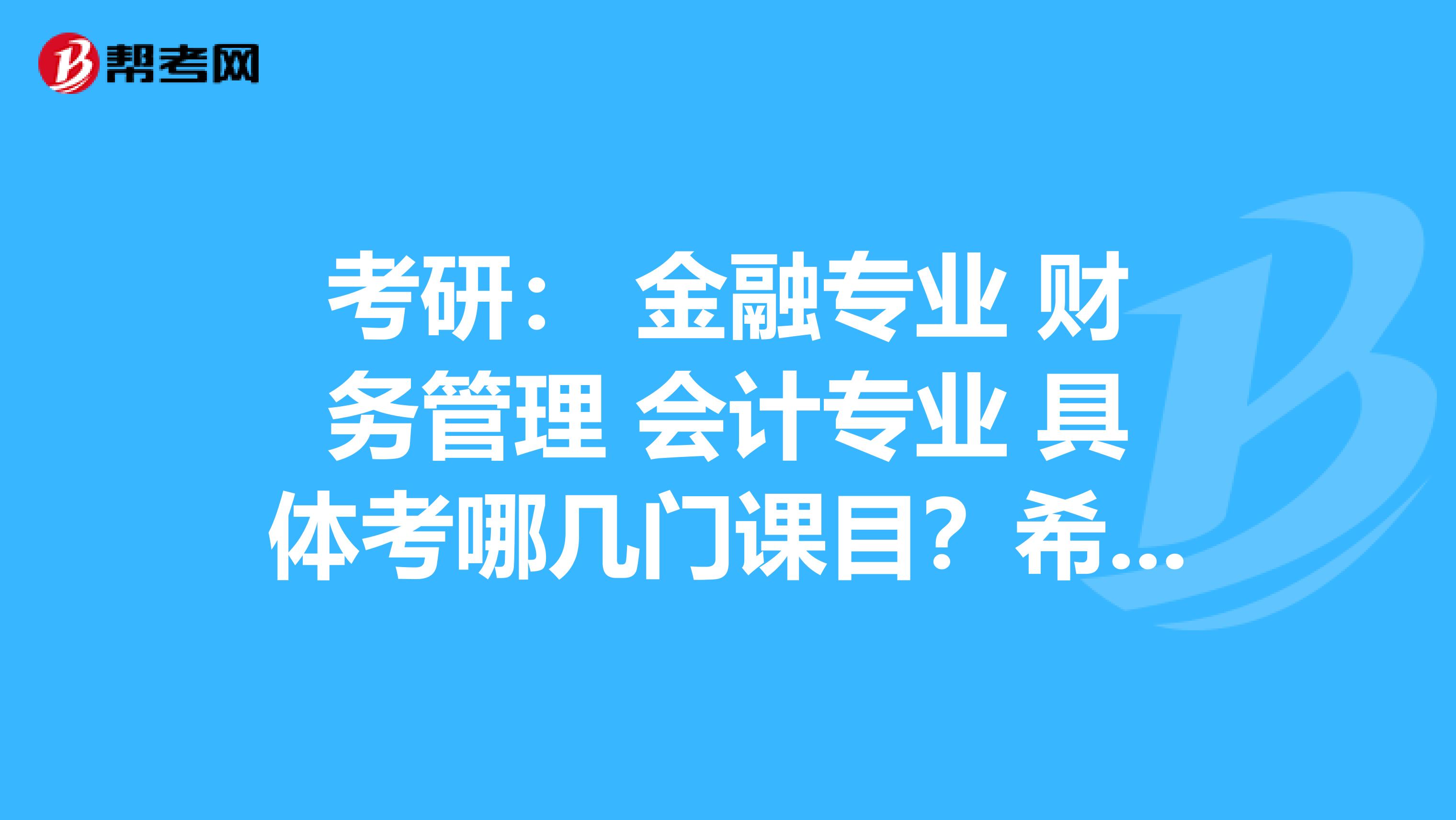 考研: 金融专业 财务管理 会计专业 具体考哪几门课目?希望可以讲得详细点,谢了