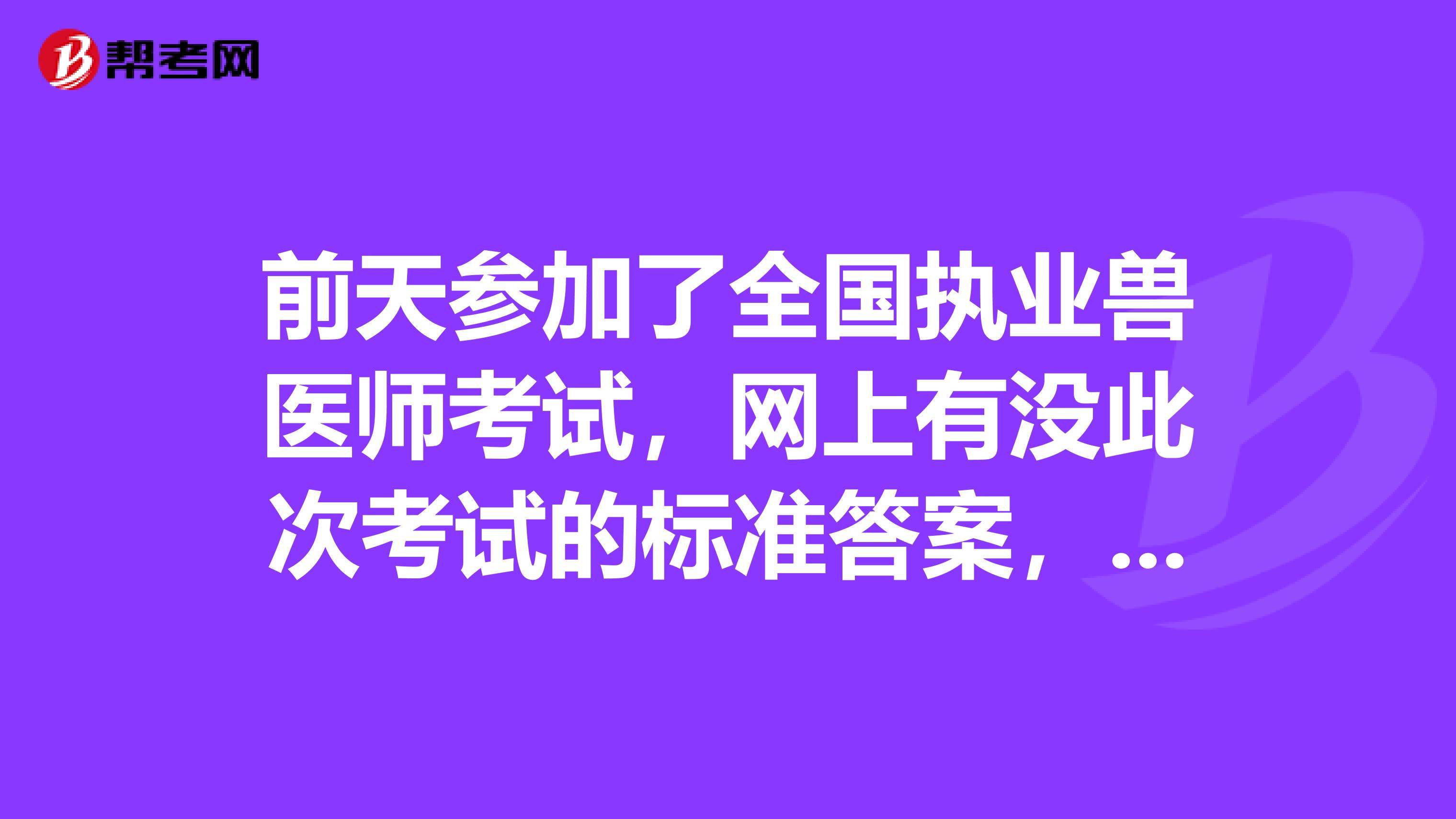 前天參加了全國執業獸醫師考試，網上有沒此次考試的標準答案，可以估一下分數的?。? class=