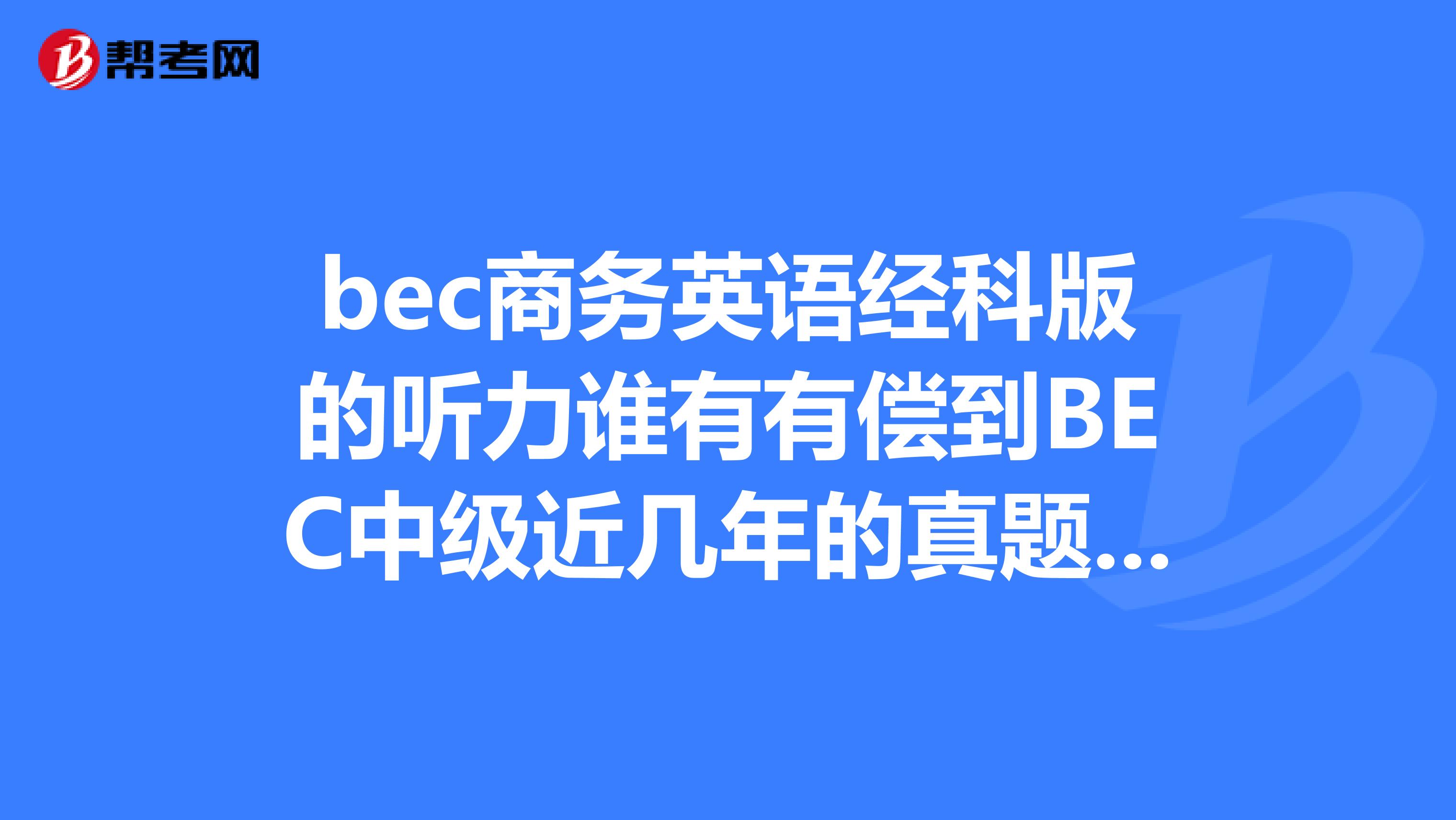 bec商务英语经科版的听力谁有有偿到BEC中级近几年的真题和答案BEC到底如何复习