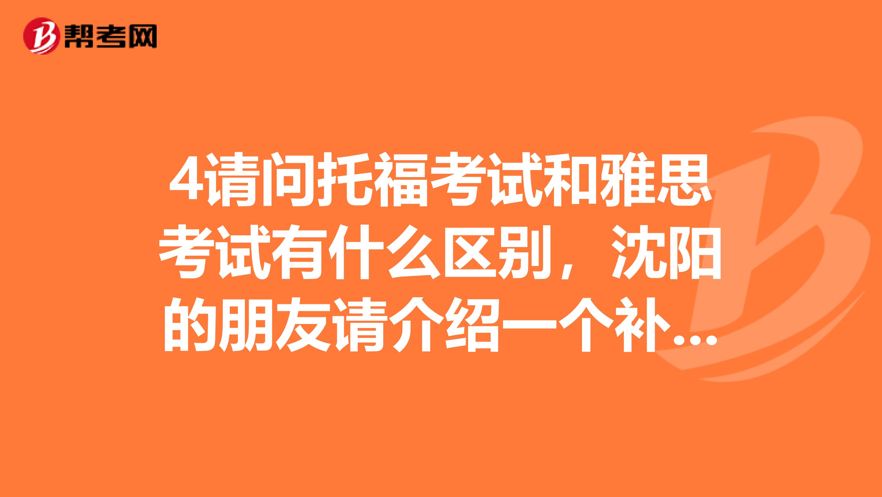 4请问托福考试和雅思考试有什么区别,沈阳的朋友请介绍一个补习班,谁知道哪地方补课好呢?