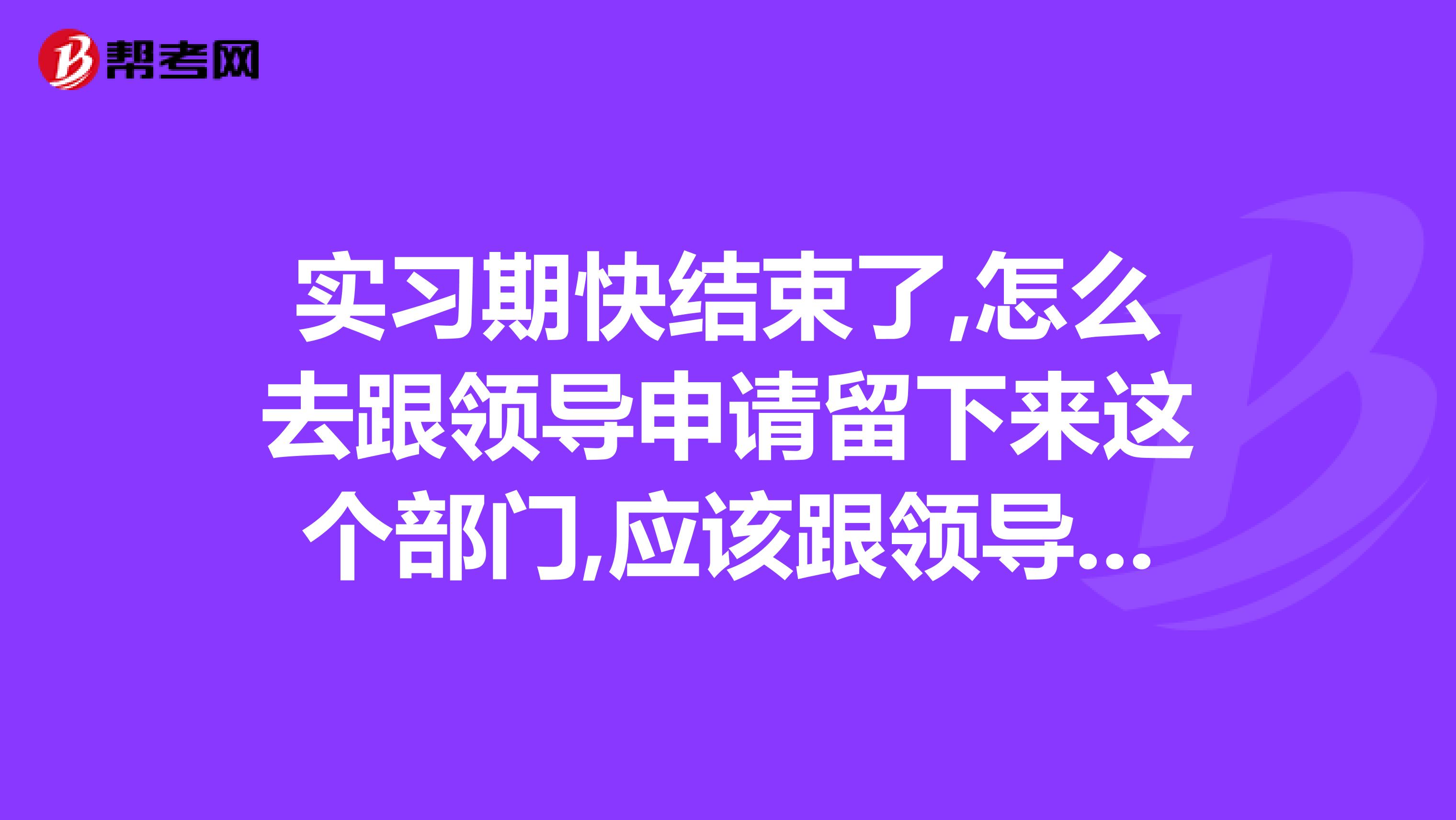 实习期快结束了,怎么去跟领导申请留下来这个部门,应该跟领导说些什么