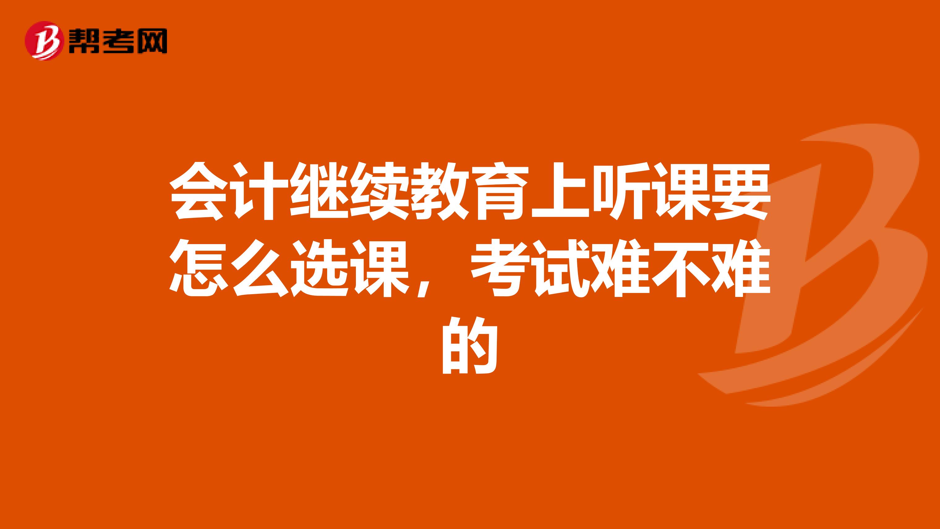 会计继续教育上听课要怎么选课，考试难不难的