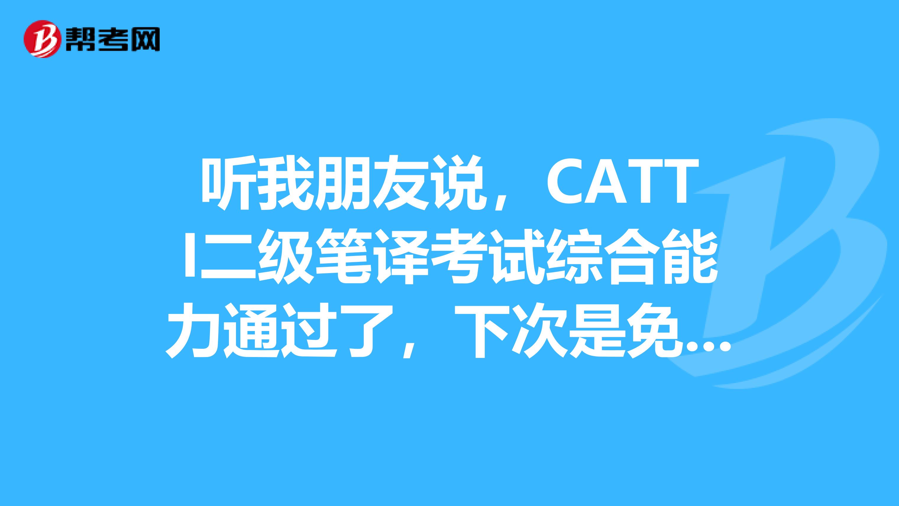 听我朋友说，CATTI二级笔译考试综合能力通过了，下次是免考综合能力的