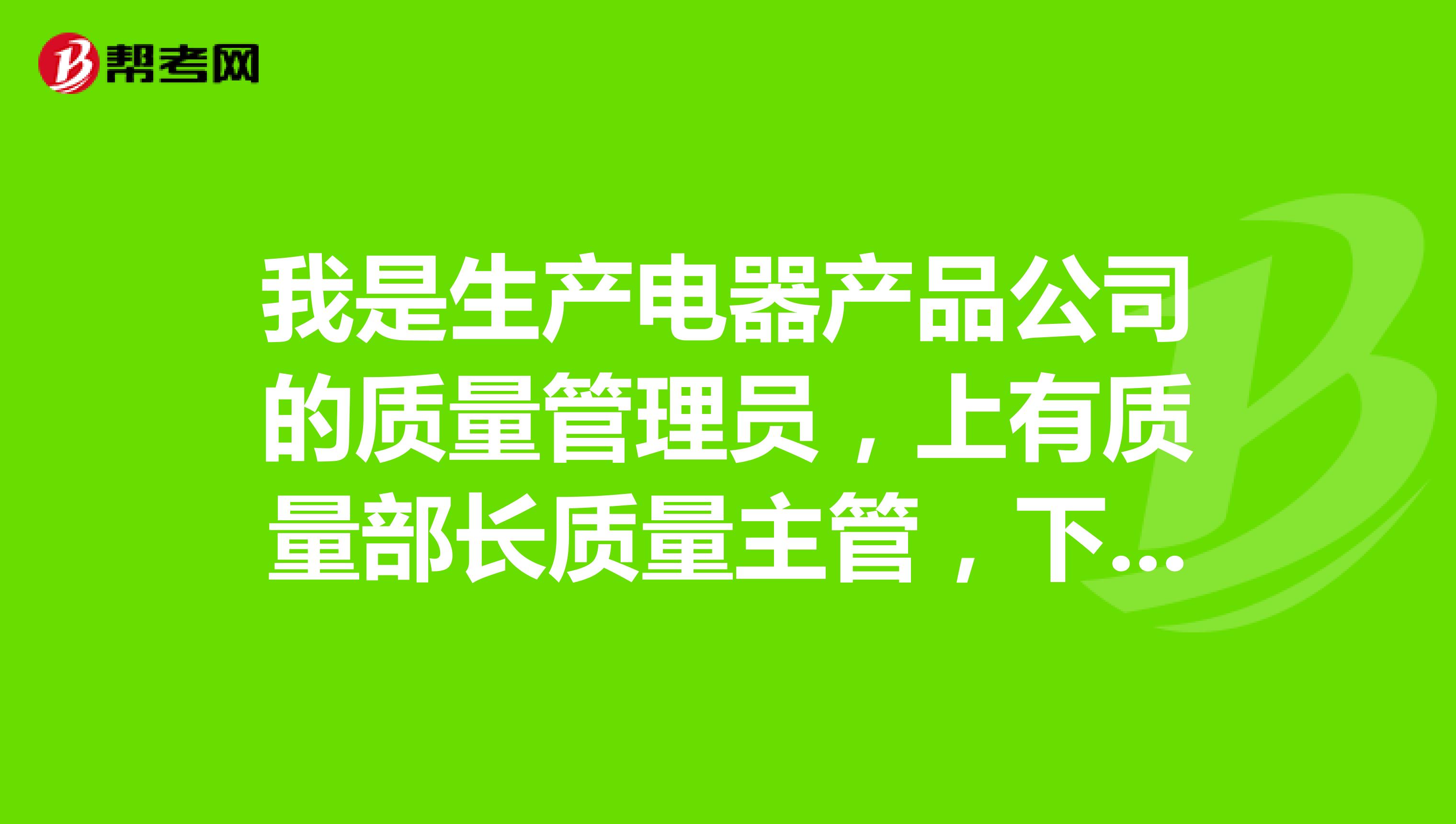 我是生产电器产品公司的质量管理员，上有质量部长质量主管，下有检验员。刚调入该岗位。