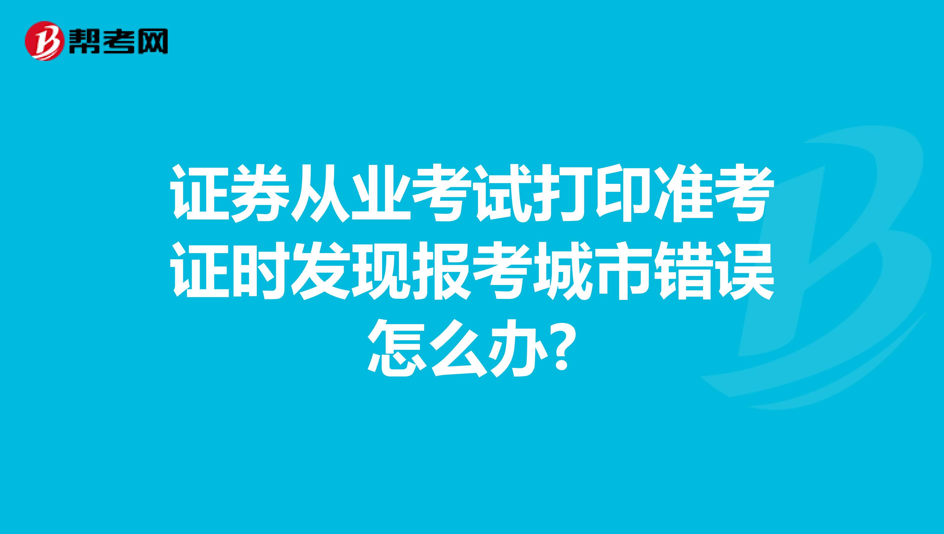 證券從業(yè)考試打印準(zhǔn)考證時發(fā)現(xiàn)報考城市錯誤怎么辦?
