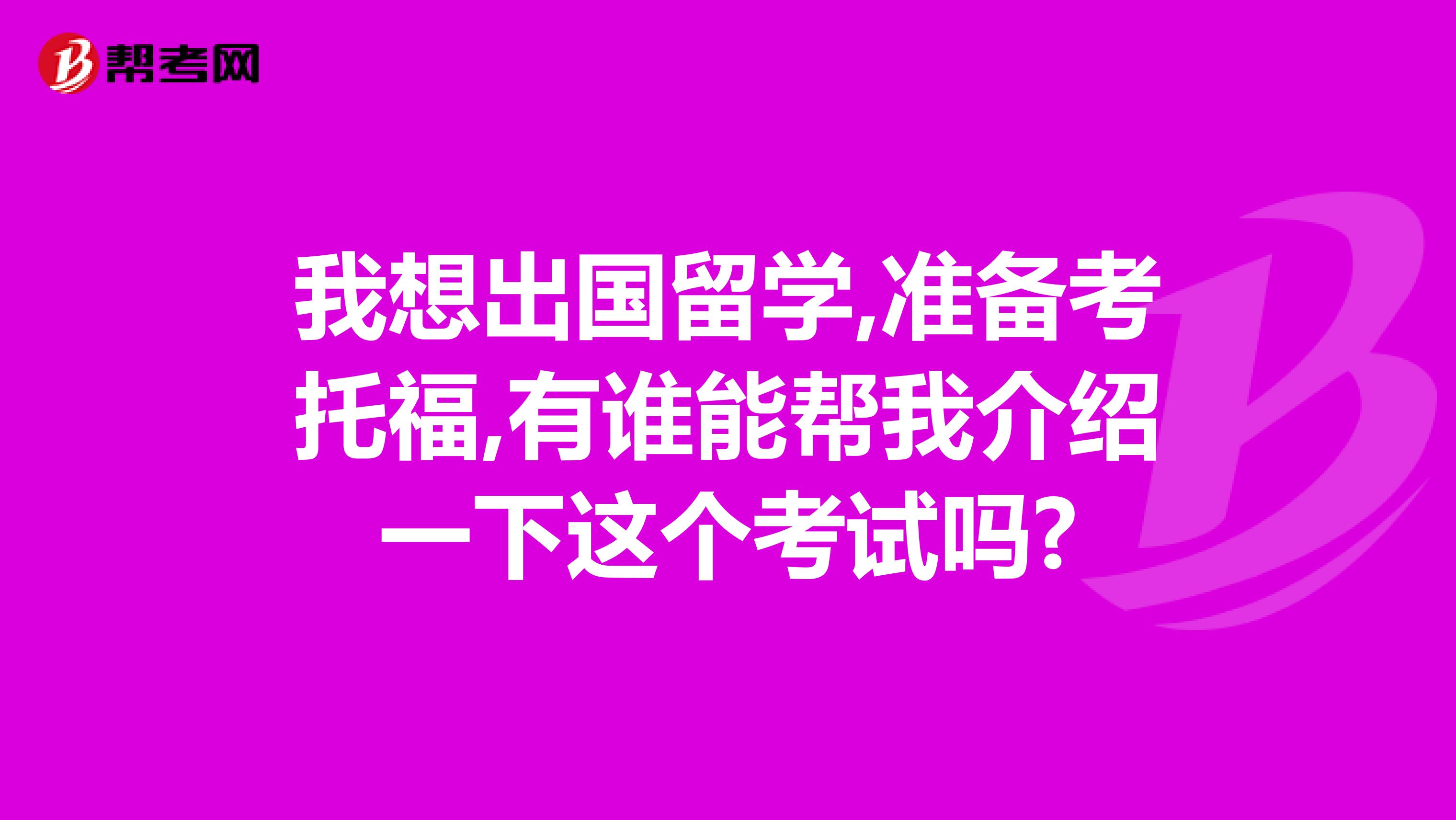 我想出国留学,准备考托福,有谁能帮我介绍一下这个考试吗?